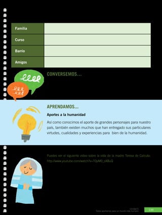 139
Unidad 5
Todos aportamos para un mundo más humano
CONVERSEMOS… con los compañeros.
•	 ¿En qué otro ámbito quisieras aportar y cómo?
•	 Cuando seas una persona adulta, ¿en qué ámbito quisieras aportar
más? ¿Cómo?
APRENDamos...
Aportes a la humanidad
Así como conocimos el aporte de grandes personajes para nuestro
país, también existen muchos que han entregado sus particulares
virtudes, cualidades y experiencias para bien de la humanidad.
Familia
Curso
Barrio
Amigos
Actividad Nº1: ¿Cuál es tu aporte en los siguientes ambientes en
donde te desenvuelves?
Teresa de Calcuta
Puedes ver el siguiente video sobre la vida de la madre Teresa de Calcuta:
http://www.youtube.com/watch?v=T0yM0_oX8uQ
La Madre Teresa de Calcuta fue una mujer que se hizo famosa
en todo el mundo por dedicar su vida a ayudar a los más pobres.
Desde muy niña sintió la necesidad de pertenecer a la Iglesia así
que lo dejó todo, llegando a fundar una congregación religiosa a
la que llamó Misioneras de la Caridad. Recibió en 1979 el Premio
Nobel de la Paz. Falleció en 1997 y en 2003 fue beatificada por el
Papa Juan Pablo II.
 