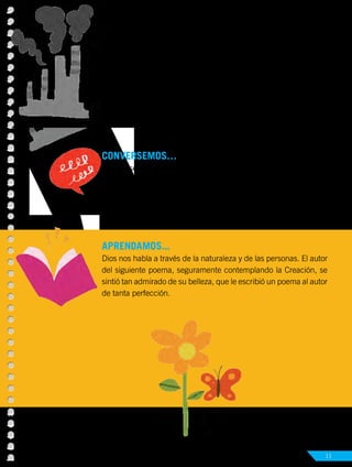 Unidad 1
Dios comunica su mensaje de salvación 11
CONVERSEMOS… con los compañeros.
•	 ¿Qué sentimientos despiertan en ti las obras creadoras de Dios?
•	 Describe una ocasión en que te hayas asombrado por la belleza
de la creación (por ejemplo, un paisaje o un ser vivo).
APRENDAMOS...
Dios nos habla a través de la naturaleza y de las personas. El autor
del siguiente poema, seguramente contemplando la Creación, se
sintió tan admirado de su belleza, que le escribió un poema al autor
de tanta perfección.
Actividad Nº2 Escribe qué sentimientos te provoca esta imagen:
 