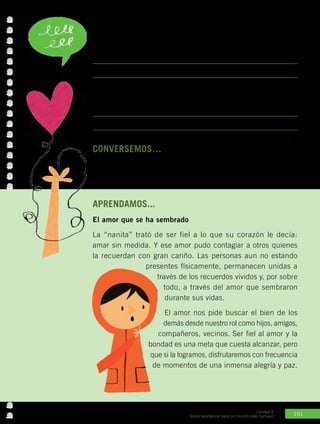 151
Unidad 5
Todos aportamos para un mundo más humano
CONVERSEMOS… con los compañeros.
•	 ¿Qué cualidad o actitud destacas de algún familiar tuyo que sea
ejemplo para otros?
APRENDAMOS...
El amor que se ha sembrado
La “nanita” trató de ser fiel a lo que su corazón le decía:
amar sin medida. Y ese amor pudo contagiar a otros quienes
la recuerdan con gran cariño. Las personas aun no estando
presentes físicamente, permanecen unidas a
través de los recuerdos vividos y, por sobre
todo, a través del amor que sembraron
durante sus vidas.
El amor nos pide buscar el bien de los
demás desde nuestro rol como hijos, amigos,
compañeros, vecinos. Ser fiel al amor y la
bondad es una meta que cuesta alcanzar, pero
que si la logramos, disfrutaremos con frecuencia
de momentos de una inmensa alegría y paz.
Actividad Nº1: Responde las siguientes preguntas.
•	 ¿Qué te llama la atención de la historia de la “nanita”?
•	 ¿Conoces a alguien que tenga un corazón generoso como el de
ella? ¿En qué se nota su generosidad?
 