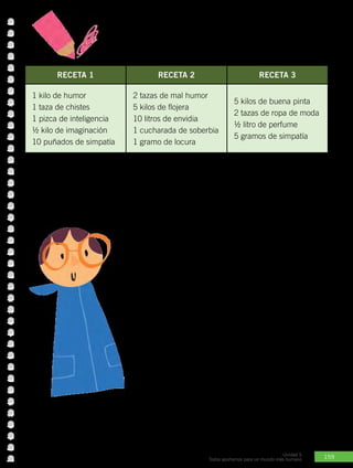 159
Unidad 5
Todos aportamos para un mundo más humano
Actividad Nº2: Observa detenidamente cada una de las recetas.
Elige una y escribe qué tipo de persona puede salir de allí. Luego,
comenta con dos compañeros el resultado.
RECETA 1 RECETA 2 RECETA 3
1 kilo de humor
1 taza de chistes
1 pizca de inteligencia
½ kilo de imaginación
10 puñados de simpatía
2 tazas de mal humor
5 kilos de flojera
10 litros de envidia
1 cucharada de soberbia
1 gramo de locura
5 kilos de buena pinta
2 tazas de ropa de moda
½ litro de perfume
5 gramos de simpatía
Recena N°
Tipo de persona que resulta:
En Belén nació quien nos enseña a amar
Quien nos ayuda a crecer y ser buenas personas es el Señor
Jesús. Él con su vida nos demuestra lo único realmente
importante en la vida: amar. Si lo imitamos y seguimos seremos
felices y aportaremos a la sociedad.
El Padre Dios quiso que su Hijo naciera en un ambiente humilde
y sencillo, para que todos pudieran conocerle. ¿Te has dado
cuenta de que las personas famosas son seguidas por la prensa
de farándula para saber qué hacen en sus vidas privadas? ¿Y
que, sólo algunos pueden compartir con ellos y conocerlos
íntimamente? Pues con Jesús sucede lo contrario. A pesar
de que podía ser un hombre de gran fama, su sencillez
y humildad permitió que todos pudieran estar a su lado,
conocerle y seguirle, comenzando por los más despreciados
de la sociedad.
 