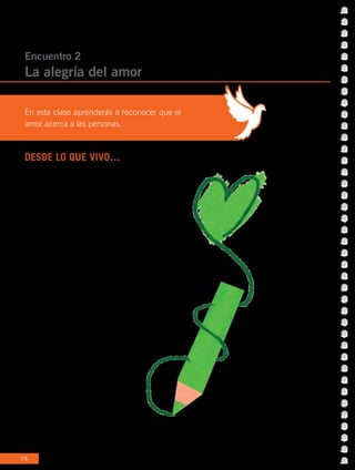 74
DESDE LO QUE VIVO…
Sabemos que somos seres sociales, por eso tenemos
amigos, compartimos en familia, nos reunimos
con los compañeros, saludamos a los vecinos
y tantos ejemplos que nos dan cuenta de ello.
Sin embargo, todas estas acciones no tendrían
sentido si no se realizaran con amor. ¿Te imaginas
si saludaras enojado/a todos los días? O si tus
respuestas fueran siempre negativas: “¡No, no puedo!
¡No, no quiero! ¡Está mal, no me gusta!” ¿Cómo crees que
se sentirían quienes te rodean? Por eso, sea alguien varón
o mujer, alto o bajo, más tímido o más valiente, más
alegre o más serio, etc., esa persona está invitada
a poner amor en sus relaciones para generar un
mundo más amigable.
Encuentro 2
La alegría del amor
En esta clase aprenderás a reconocer que el
amor acerca a las personas.
 
