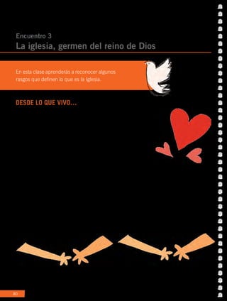 80
DESDE LO QUE VIVO…
Hemos visto que toda persona se comunica expresando lo que es, o
sea, desde su identidad. Hay veces que comunicamos mucho amor
y otras no. Lo cierto es que siempre transmitimos un mensaje, con
palabras, gestos e incluso, signos.
Tenemos algo en común
Un grupo de amigos se identifica por lo que dice o hace, incluso hasta
por su forma de vestir. Si miras la insignia de tu chaleco o polera te
darás cuenta de que es muy particular y representa a tu colegio y
lo diferencia de otros. Lo mismo ocurre con una camiseta de fútbol
de tu equipo favorito, la música que escuchas junto a los amigos y
hasta lo que ves en TV junto a tu familia. Las cosas que nos gustan
o desagradan al compartirlas con otros nos permiten descubrir
que tenemos algo en común. En ese caso, vamos formando una
pequeña comunidad que con el tiempo comparte valores, signos,
ideas, normas, etc...
Encuentro 3
La iglesia, germen del reino de Dios
En esta clase aprenderás a reconocer algunos
rasgos que definen lo que es la Iglesia.
 