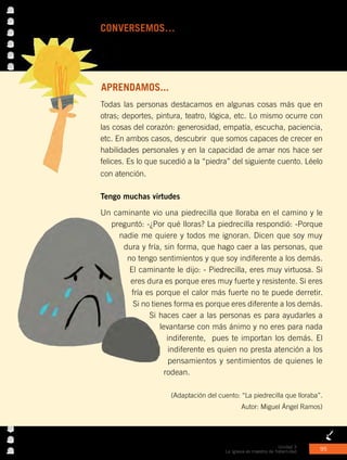 Unidad 3
La Iglesia es maestra de fraternidad 95
CONVERSEMOS…con los compañeros.
•	 ¿Qué gestos demuestran tu crecimiento en generosidad y amor
para compartir?
APRENDAMOS...
Todas las personas destacamos en algunas cosas más que en
otras; deportes, pintura, teatro, lógica, etc. Lo mismo ocurre con
las cosas del corazón: generosidad, empatía, escucha, paciencia,
etc. En ambos casos, descubrir que somos capaces de crecer en
habilidades personales y en la capacidad de amar nos hace ser
felices. Es lo que sucedió a la “piedra” del siguiente cuento. Léelo
con atención.
Tengo muchas virtudes
Un caminante vio una piedrecilla que lloraba en el camino y le
preguntó: -¿Por qué lloras? La piedrecilla respondió: -Porque
nadie me quiere y todos me ignoran. Dicen que soy muy
dura y fría, sin forma, que hago caer a las personas, que
no tengo sentimientos y que soy indiferente a los demás.
El caminante le dijo: - Piedrecilla, eres muy virtuosa. Si
eres dura es porque eres muy fuerte y resistente. Si eres
fría es porque el calor más fuerte no te puede derretir.
Si no tienes forma es porque eres diferente a los demás.
Si haces caer a las personas es para ayudarles a
levantarse con más ánimo y no eres para nada
indiferente, pues te importan los demás. El
indiferente es quien no presta atención a los
pensamientos y sentimientos de quienes le
rodean.
(Adaptación del cuento: “La piedrecilla que lloraba”.
Autor: Miguel Ángel Ramos)
 