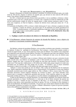 2



                        O voto na Monarquia e na República
     Durante a Monarquia, as eleições eram indiretas e censitárias. Os eleitores de primeiro grau, com renda
anual de 100 mil-réis, elegiam os eleitores de segundo grau, que deviam ter uma renda de 200 mil-réis
anuais. Estes últimos elegiam deputados e senadores.
     Em 1881, a Câmara aprovou uma reforma eleitor que proibiu o voto ao analfabeto e eliminou o eleitor
de primeiro grau. Com isso, a eleição passou a ser direta, mas o requisito de renda foi estabelecido em 200
mil-réis (anteriormente exigido do eleitor de segundo grau); a idade mínima continuava sendo 25 anos.
Com essas exigências, no final do Império, o número de eleitores havia caído para menos de 1 % da
população.
A Constituição da República (1891), ao baixar a idade mínima para 21 anos e eliminar a exigência de renda,
          aumentou o número de eleitores, que passou para 2% da população (na eleição presidencial de
          1894). Contraditoriamente, a Constituição republicana exigia que o eleitor fosse alfabetizado, mas
          não garantia a todos o ensino público e gratuito.             (DIVALTE, História.Ed. Ática. São
          Paulo. 2003, p.298)

    1. Explique o motivo do número de eleitores ter diminuído na República.

 O Encilhamento: reforma financeira do ministro da fazenda Rui Barbosa com o objetivo de
  incentivar o crescimento econômico-industrial.

                                                O Encilhamento
      Rui Barbosa, ministro do presidente Deodoro, criou um plano econômico para estimular o crescimento
da indústria. O plano foi apelidado de Encilhamento. Para começar, o ministro Rui mandou ampliar a
emissão de papel-moeda, ou seja, foram impressas muitas notas de dinheiro. Esse dinheiro seria emprestado
para empresários que quisessem montar fábricas. Percebeu? Um empresário quer abrir uma indústria. Precisa
de financiamento e pede emprestado. O governo autoriza a fabricação de notas novas de dinheiro para
financiar o projeto. Simples, não?
    Simples demais. O problema é que, se começa a fabricar muito dinheiro sem que a economia do país
tenha crescido tanto, esse dinheiro vai perdendo o valor. É fácil perceber isso, basta considerar a seguinte
hipótese: imagine que, hoje, o governo dê 100 milhões de reais para cada brasileiro. Os brasileiros te rão
ficado ricos? Claro que não, simplesmente os 100 milhões não valerão nada, porque ninguém irá vender uma
mercadoria por um dinheiro que todo mundo tem no bolso. O resultado é que os preços aumentam
loucamente e, depois de um tempo, os 100 milhões não darão para pagar nem uma balinha...
      Inflação é o nome dessa perda de valor do dinheiro. Mas o plano de Rui Barbosa não foi totalmente
ruim. Alguns empresários montaram fábricas com os financiamentos. Os fazendeiros ti veram mais dinheiro
circulando, necessário para investir, pagar salários etc. Mas a inflação, é óbvio, cresceu muito. Pior ainda,
indivíduos desonestos criaram empresas fantasmas (só existiam no pape!) , que foram utilizadas como
pretexto para se conseguir o empréstimo garantido pelo governo. Essas empresas podiam ter suas ações
negociadas na Bolsa de Valores! Ou seja, ganhava-se um bom dinheiro com empresas que não existiam de fato.
      O plano de Rui Barbosa foi criticado duramente. Os especuladores ganhando com empresas fantas mas
pareciam apostadores no Jóquei. Encilhamento é o nome que se dá ao último momento das apostas nas
corridas de cavalos, o instante em que os malandros se dão bem, e os otários se dão mal. A economia
brasileira, nessa época, estava parecendo uma bolsa de apostas. Por isso, os inimigos de Rui chamaram o
plano de Encilhamento. Rui Barbosa foi demitido. Os governos que vieram depois trataram de adotar linhas
de austeridade econômica na tentativa de controlar a inflação: diminuíram os gastos do governo (portanto,
menos obras públicas) e aumentaram os impostos.
                 SCHMIDT, Mario Furley. Nova História Crítica. 2ª Edição. Editora Nova Geração. São Paulo. 2002. p. 39

                        3 .   S I S T E M A T I Z A Ç Ã O              D O    T E X T O


1. Com qual objetivo se criou esse plano econômico?
2. Que problema é gerado pela fabricação de dinheiro sem crescimento da economia?
3. Por que, segundo o texto, se cada brasileiro ganhasse 100 milhões não ficaria rico?
4. Que nome se dá à perda do valor do dinheiro?
5. “Alguns brasileiros não aproveitaram o plano, mas se aproveitaram dele.” Explique.
 