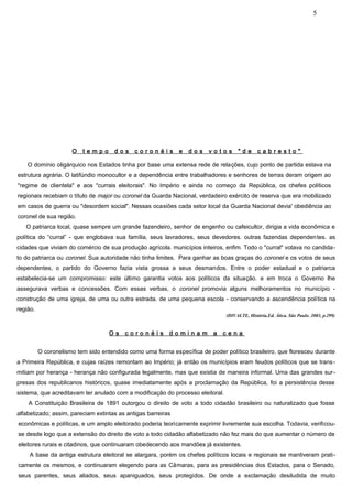 5




                      O   tempo       dos    coronéis         e   dos    votos       "de       cabresto"

    O domínio oligárquico nos Estados tinha por base uma extensa rede de relações, cujo ponto de partida estava na
estrutura agrária. O latifúndio monocultor e a dependência entre trabalhadores e senhores de terras deram origem ao
"regime de clientela" e aos "currais eleitorais". No Império e ainda no começo da República, os chefes políticos
regionais recebiam o título de major ou coronel da Guarda Nacional, verdadeiro exército de reserva que era mobilizado
em casos de guerra ou "desordem social". Nessas ocasiões cada setor local da Guarda Nacional devia' obediência ao
coronel de sua região.
   O patriarca local, quase sempre um grande fazendeiro, senhor de engenho ou cafeicultor, dirigia a vida econômica e
política do “curral” - que englobava sua família, seus lavradores, seus devedores. outras fazendas dependen tes. as
cidades que viviam do comércio de sua produção agrícola. municípios inteiros, enfim. Todo o "curral" votava no candida-
to do patriarca ou coronel. Sua autoridade não tinha limites. Para ganhar as boas graças do coronel e os votos de seus
dependentes, o partido do Governo fazia vista grossa a seus desmandos. Entre o poder estadual e o patriarca
estabelecia-se um compromisso: este último garantia votos aos políticos da situação. e em troca o Governo lhe
assegurava verbas e concessões. Com essas verbas, o coronel promovia alguns melhoramentos no município -
construção de uma igreja, de uma ou outra estrada. de uma pequena escola - conservando a ascendência política na
região.
                                                                                (DIVALTE, História.Ed. Ática. São Paulo. 2003, p.299)


                                    Os    coronéis        dominam          a   cena


          O coronelismo tem sido entendido como uma forma específica de poder político brasileiro, que floresceu durante
a Primeira República, e cujas raízes remontam ao Império; já então os municípios eram feudos políticos que se trans -
mitiam por herança - herança não configurada legalmente, mas que existia de maneira informal. Uma das grandes sur-
presas dos republicanos históricos, quase imediatamente após a proclamação da República, foi a persistência desse
sistema, que acreditavam ter anulado com a modificação do processo eleitoral.
    A Constituição Brasileira de 1891 outorgou o direito de voto a todo cidadão brasileiro ou naturalizado que fosse
alfabetizado; assim, pareciam extintas as antigas barreiras
econômicas e políticas, e um amplo eleitorado poderia teoricamente exprimir livremente sua escolha. Todavia, verificou-
se desde logo que a extensão do direito de voto a todo cidadão alfabetizado não fez mais do que aumentar o número de
eleitores rurais e citadinos, que continuaram obedecendo aos mandões já existentes.
    A base da antiga estrutura eleitoral se alargara, porém os chefes políticos locais e regionais se mantiveram prati-
camente os mesmos, e continuaram elegendo para as Câmaras, para as presidências dos Estados, para o Senado,
seus parentes, seus aliados, seus apaniguados, seus protegidos. De onde a exclamação desiludida de muito
 