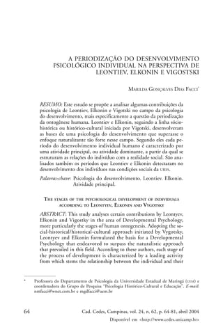 64 Cad. Cedes, Campinas, vol. 24, n. 62, p. 64-81, abril 2004
Disponível em <http://www.cedes.unicamp.br>
A periodização do desenvolvimento psicológico individual na perspectiva...
A PERIODIZAÇÃO DO DESENVOLVIMENTO
PSICOLÓGICO INDIVIDUAL NA PERSPECTIVA DE
LEONTIEV, ELKONIN E VIGOSTSKI
MARILDA GONÇALVES DIAS FACCI*
RESUMO: Este estudo se propõe a analisar algumas contribuições da
psicologia de Leontiev, Elkonin e Vigotski no campo da psicologia
do desenvolvimento, mais especificamente a questão da periodização
da ontogênese humana. Leontiev e Elkonin, seguindo a linha sócio-
histórica ou histórico-cultural iniciada por Vigotski, desenvolveram
as bases de uma psicologia do desenvolvimento que superasse o
enfoque naturalizante tão forte nesse campo. Segundo eles cada pe-
ríodo do desenvolvimento individual humano é caracterizado por
uma atividade principal, ou atividade dominante, a partir da qual se
estruturam as relações do indivíduo com a realidade social. São ana-
lisados também os períodos que Leontiev e Elkonin detectaram no
desenvolvimento dos indivíduos nas condições sociais da URSS.
Palavras-chave: Psicologia do desenvolvimento. Leontiev. Elkonin.
Atividade principal.
THE STAGES OF THE PSYCHOLOGICAL DEVELOPMENT OF INDIVIDUALS
ACCORDING TO LEONTYEV, ELKONIN AND VYGOTSKY
ABSTRACT: This study analyses certain contributions by Leontyev,
Elkonin and Vigostky in the area of Developmental Psychology,
more particularly the stages of human ontogenesis. Adopting the so-
cial-historical/historical-cultural approach initiated by Vygotsky,
Leontyev and Elkonin formulated the basis for a Developmental
Psychology that endeavored to surpass the naturalistic approach
that prevailed in this field. According to these authors, each stage of
the process of development is characterized by a leading activity
from which stems the relationship between the individual and their
* Professora do Departamento de Psicologia da Universidade Estadual de Maringá (UEM) e
coordenadora do Grupo de Pesquisa “Psicologia Histórico-Cultural e Educação”. E-mail:
nmfacci@wnet.com.br e mgdfacci@uem.br
 