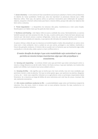 7. Green chemistry – é uma teoria em fase ascendente que procura substituir a forma como produzimos
os objetos do nosso quotidiano. Sendo que, esta visa reproduzir os processos naturais que a Mãe
Natureza utiliza. Visto que, ela apenas utiliza os químicos necessários para elaboração de qualquer
objecto, enquanto o Homem utiliza todos para fazer o mesmo efeito, porque não sabe criar objectos tão
bem como a natureza.

8. Timed degradation – o desperdício da natureza não polui, transforma-se e tem outra função.
Reutilização é um hábito inato que faz parte do meio natural.

9. Resilience and Healing - este tópico refere-se para a validade das coisas. Nomeadamente, as vacinas
também passam por este processo de vida. Ou seja, a autora alerta para o facto de haver pessoas que
morrem por não terem acesso a vacinas refrigeradas. Como tal, um cientista inventou uma forma de
manter as vacinas isoladas em cápsulas, e que apenas são retiradas de la quando são precisas.

A autora reforça a ideia de que na natureza as transformações criadas não prejudicam os outros seres
vivos nem o meio ambiente. Isto é, cuidam-se uns aos outros, protegem o seu habitat, mantendo o
futuro das gerações vindouras. O mesmo não se sucede com os humanos que ao inventarem algo estão
a prejudicar o ciclo de vida, estão a poluir e criam conflitos entre si.

    O maior desafio do design é que esta modalidade seja sustentável e que
       permita ao mesmo tempo inventarmos algo que não prejudique o
                                 ecossistema.
10. Sensing and responding – os animais imitem sons que permitem que estes comuniquem entre si,
mesmo a longa distancia ou até de noite. Como é de facto curioso, é que por exemplo, nos insetos eles
podem ser milhões num enxame mas nunca colidem entre si.

11. Growing fertility – não significa que se tenha que criar mais comida, mas sim mais condições que
permitam manter a vida no planeta. Tem que se evitar gastar agua, usar químicos nas plantas, desgastar
a terra, etc – neste caso especifico intitulam-se os agricultores como os principais responsáveis deste
fenomeno. Se a natureza ao longo de biliões de anos sobreviveu sem este tipo de coisas, é porque não
são realmente necessárias.

12. Life creates conditions conducive to life – a sustentabilidade surge como um fenómeno original da
natureza. Pois, ela nasce, morre e renasce com os seus próprios recursos. Ou seja, sustenta-se a si
própria sem prejudicar terceiros.
 