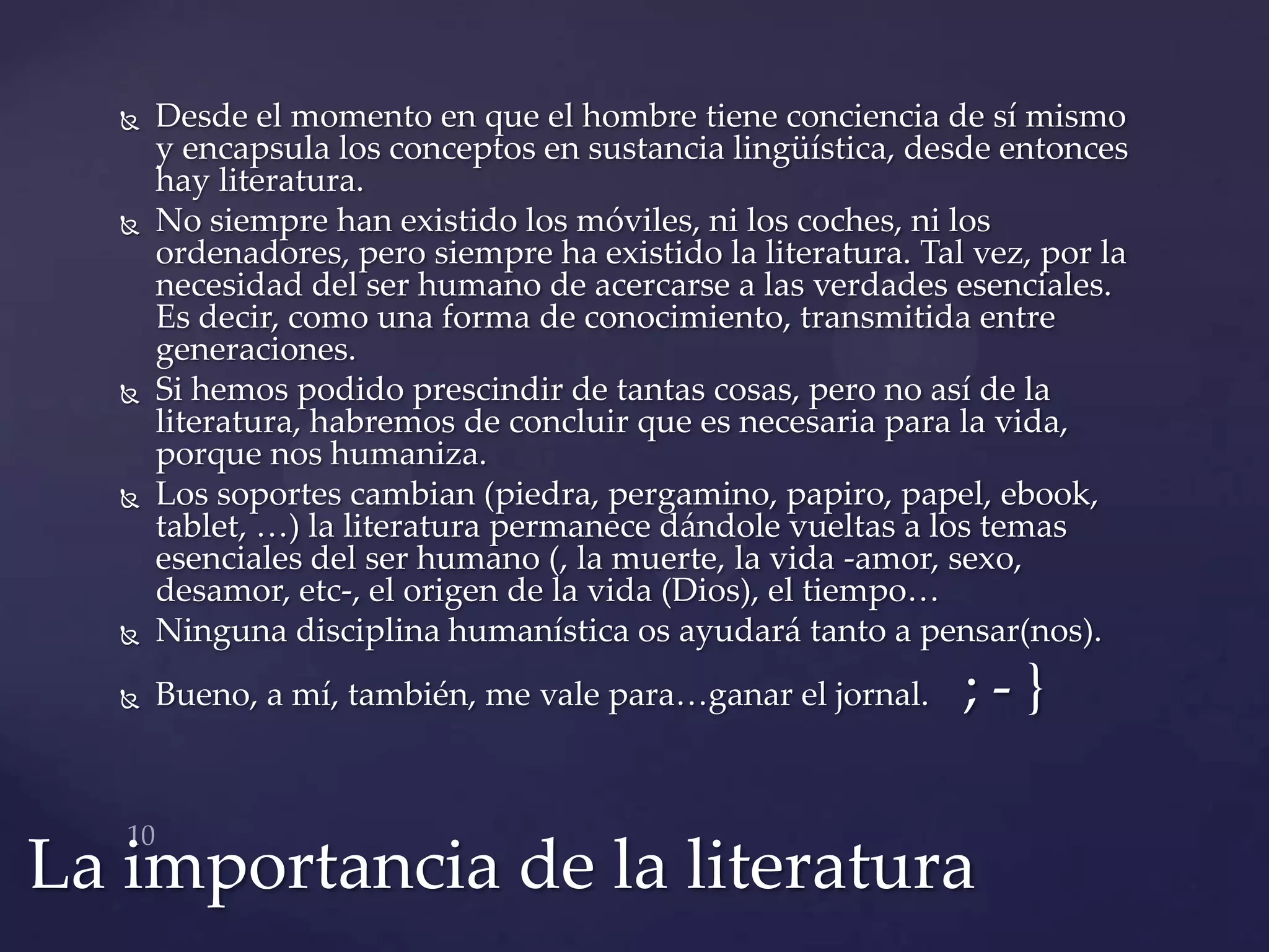   Desde el momento en que el hombre tiene conciencia de sí mismo
       y encapsula los conceptos en sustancia lingüística, desde entonces
       hay literatura.
      No siempre han existido los móviles, ni los coches, ni los
       ordenadores, pero siempre ha existido la literatura. Tal vez, por la
       necesidad del ser humano de acercarse a las verdades esenciales.
       Es decir, como una forma de conocimiento, transmitida entre
       generaciones.
      Si hemos podido prescindir de tantas cosas, pero no así de la
       literatura, habremos de concluir que es necesaria para la vida,
       porque nos humaniza.
      Los soportes cambian (piedra, pergamino, papiro, papel, ebook,
       tablet, …) la literatura permanece d{ndole vueltas a los temas
       esenciales del ser humano (, la muerte, la vida -amor, sexo,
       desamor, etc-, el origen de la vida (Dios), el tiempo…
      Ninguna disciplina humanística os ayudará tanto a pensar(nos).
      Bueno, a mí, también, me vale para…ganar el jornal.     ;-}


La importancia de la literatura
 