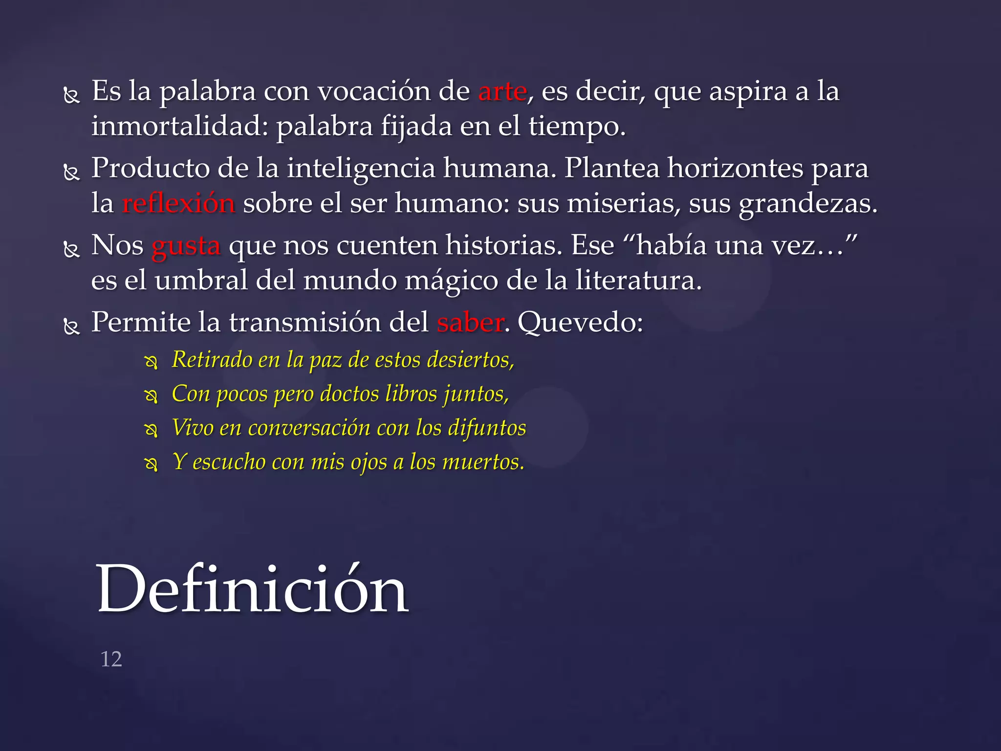    Es la palabra con vocación de arte, es decir, que aspira a la
    inmortalidad: palabra fijada en el tiempo.
   Producto de la inteligencia humana. Plantea horizontes para
    la reflexión sobre el ser humano: sus miserias, sus grandezas.
   Nos gusta que nos cuenten historias. Ese “había una vez…”
    es el umbral del mundo mágico de la literatura.
   Permite la transmisión del saber. Quevedo:
           Retirado en la paz de estos desiertos,
           Con pocos pero doctos libros juntos,
           Vivo en conversación con los difuntos
           Y escucho con mis ojos a los muertos.




    Definición
 