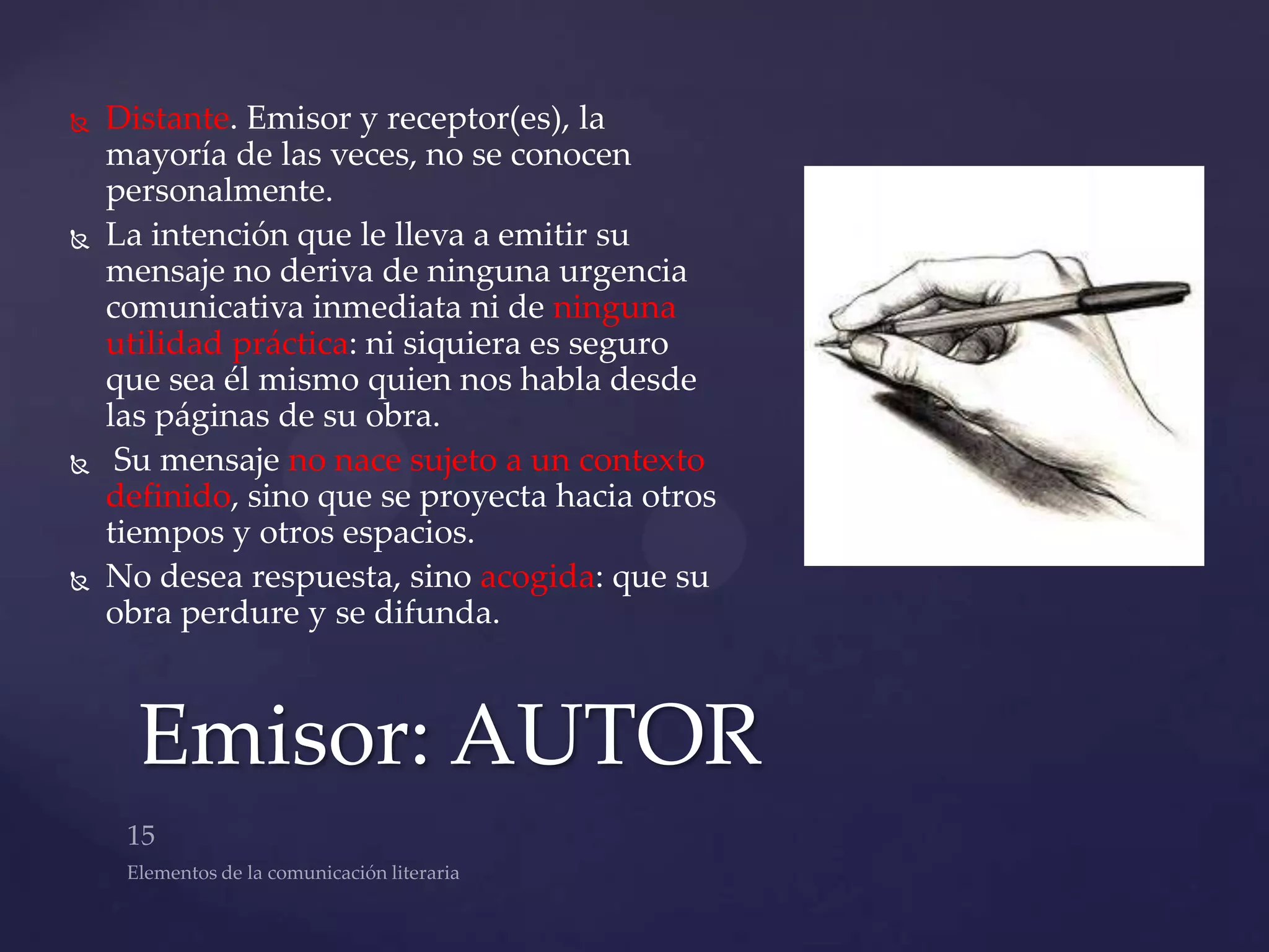    Distante. Emisor y receptor(es), la
    mayoría de las veces, no se conocen
    personalmente.
   La intención que le lleva a emitir su
    mensaje no deriva de ninguna urgencia
    comunicativa inmediata ni de ninguna
    utilidad práctica: ni siquiera es seguro
    que sea él mismo quien nos habla desde
    las páginas de su obra.
    Su mensaje no nace sujeto a un contexto
    definido, sino que se proyecta hacia otros
    tiempos y otros espacios.
   No desea respuesta, sino acogida: que su
    obra perdure y se difunda.



      Emisor: AUTOR
 