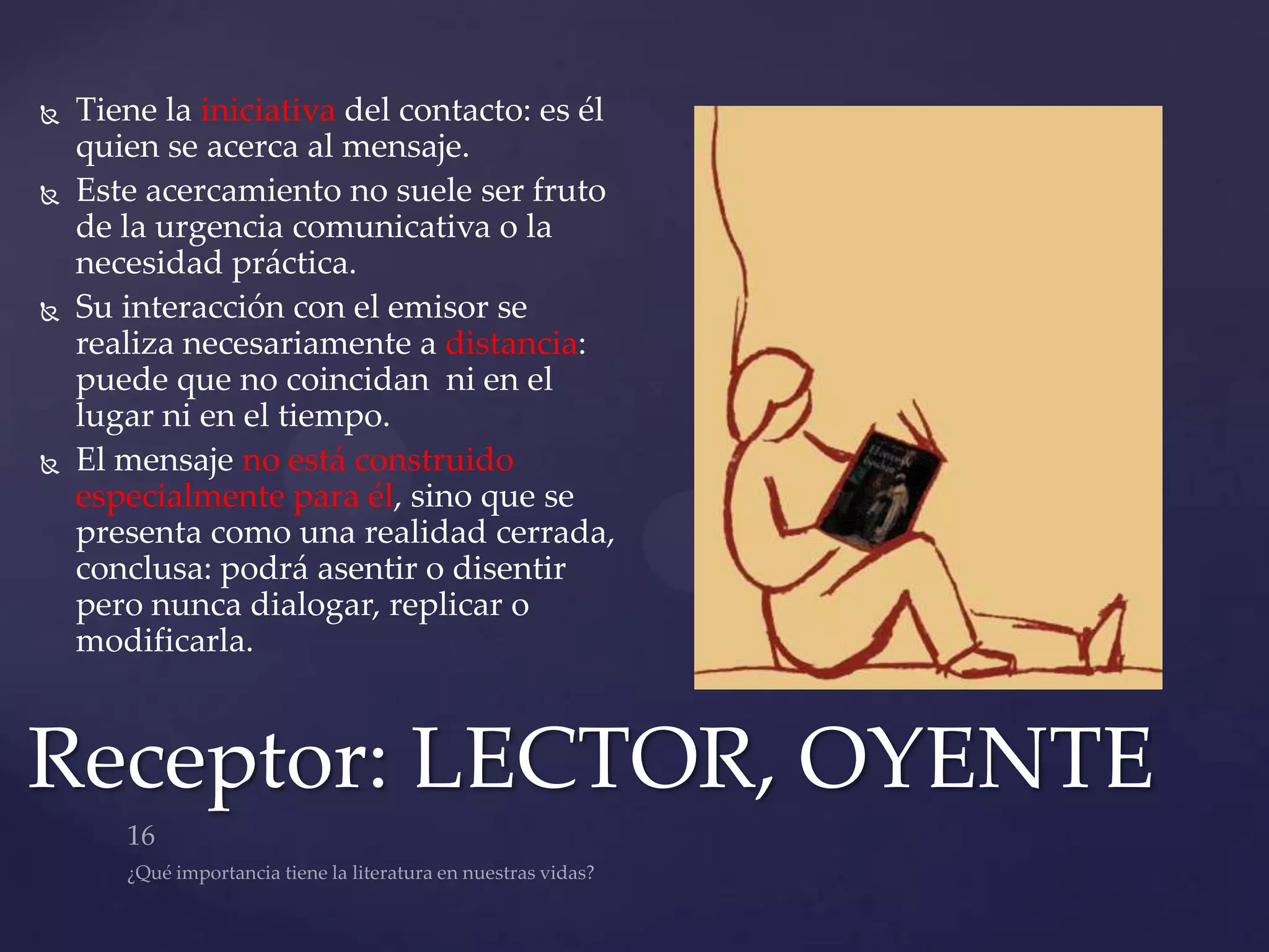    Tiene la iniciativa del contacto: es él
    quien se acerca al mensaje.
   Este acercamiento no suele ser fruto
    de la urgencia comunicativa o la
    necesidad práctica.
   Su interacción con el emisor se
    realiza necesariamente a distancia:
    puede que no coincidan ni en el
    lugar ni en el tiempo.
   El mensaje no está construido
    especialmente para él, sino que se
    presenta como una realidad cerrada,
    conclusa: podrá asentir o disentir
    pero nunca dialogar, replicar o
    modificarla.



Receptor: LECTOR, OYENTE
 
