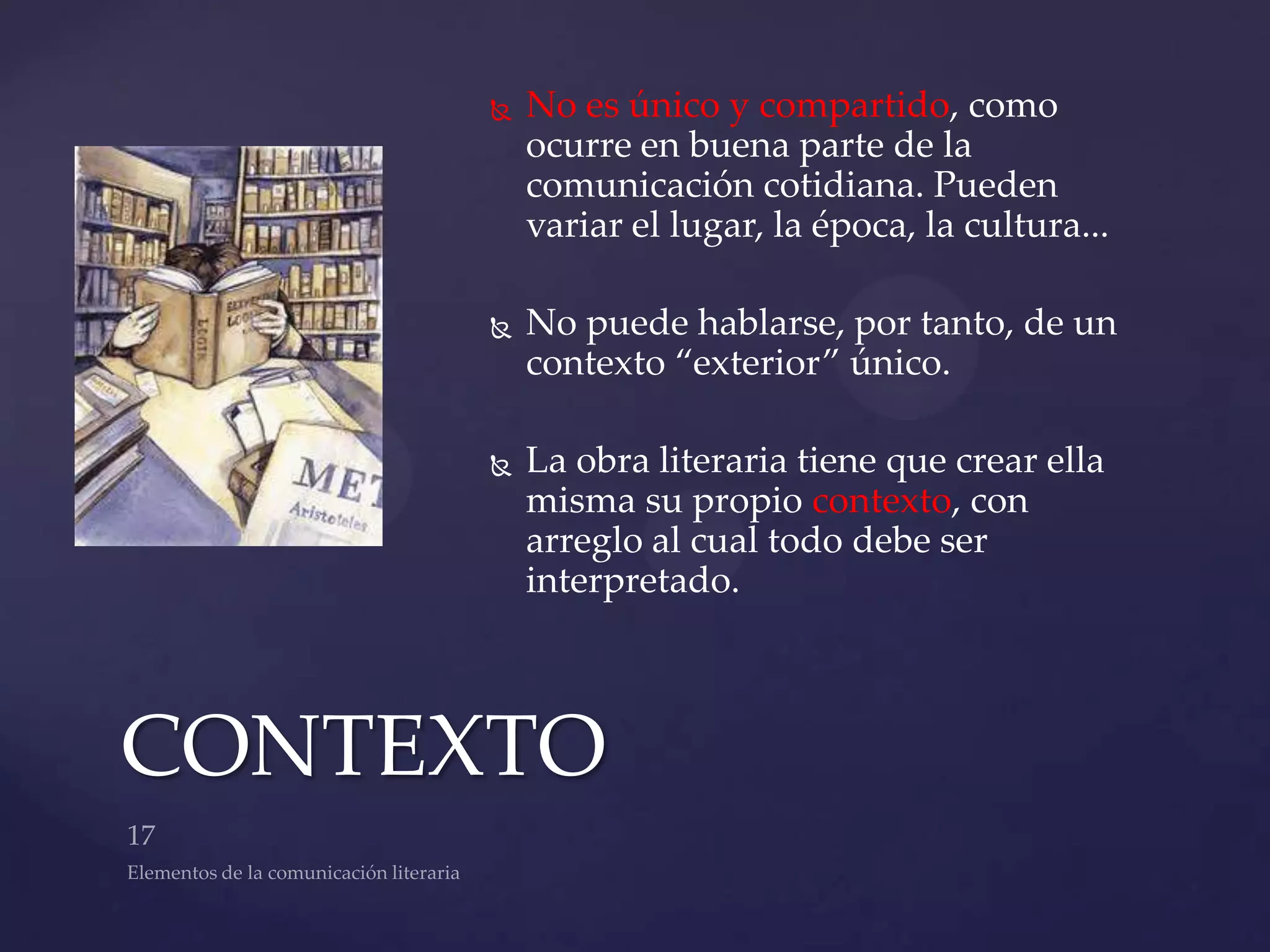    No es único y compartido, como
          ocurre en buena parte de la
          comunicación cotidiana. Pueden
          variar el lugar, la época, la cultura...

         No puede hablarse, por tanto, de un
          contexto “exterior” único.

         La obra literaria tiene que crear ella
          misma su propio contexto, con
          arreglo al cual todo debe ser
          interpretado.



CONTEXTO
 