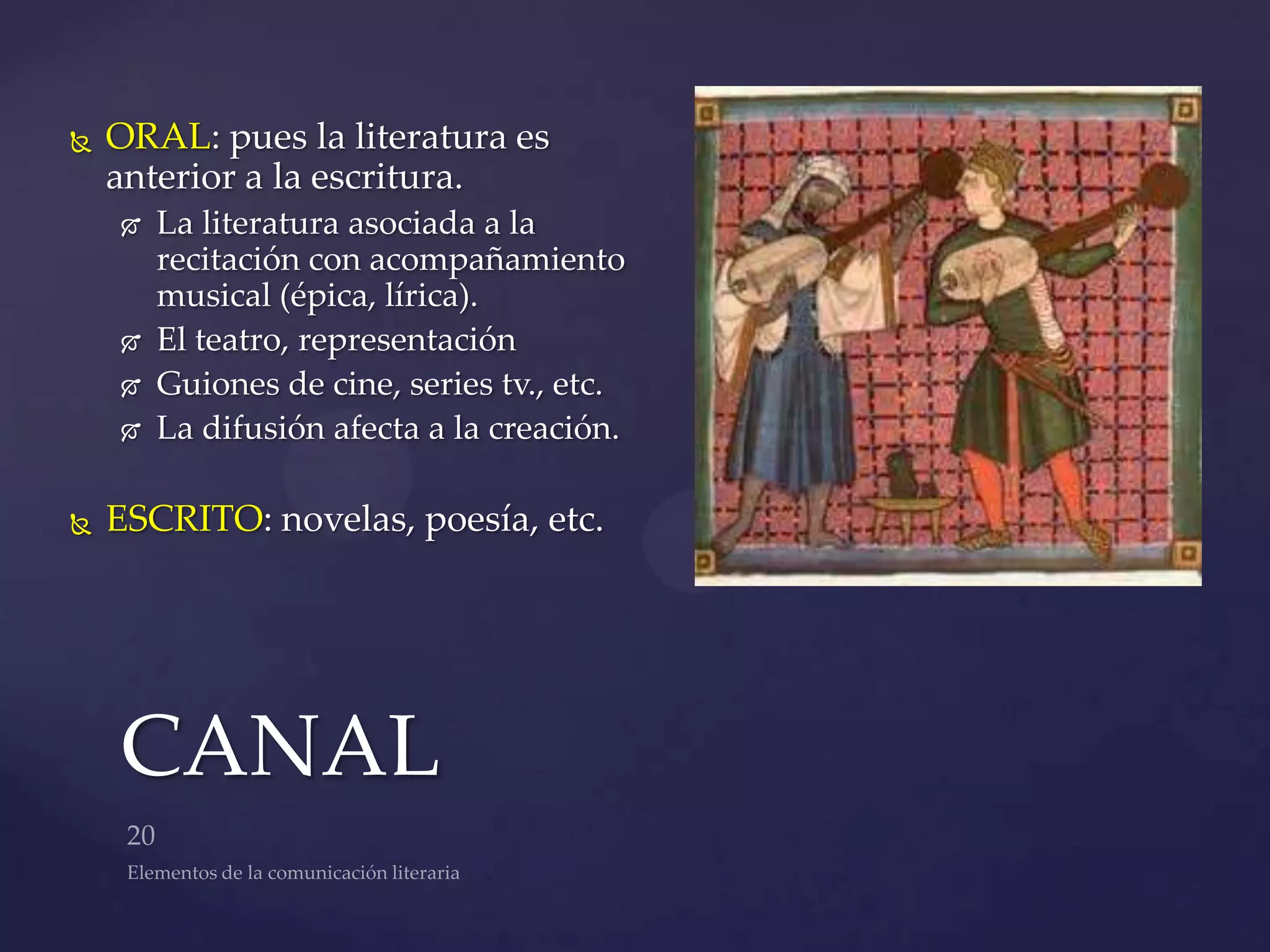    ORAL: pues la literatura es
    anterior a la escritura.
       La literatura asociada a la
        recitación con acompañamiento
        musical (épica, lírica).
       El teatro, representación
       Guiones de cine, series tv., etc.
       La difusión afecta a la creación.

   ESCRITO: novelas, poesía, etc.




    CANAL
 