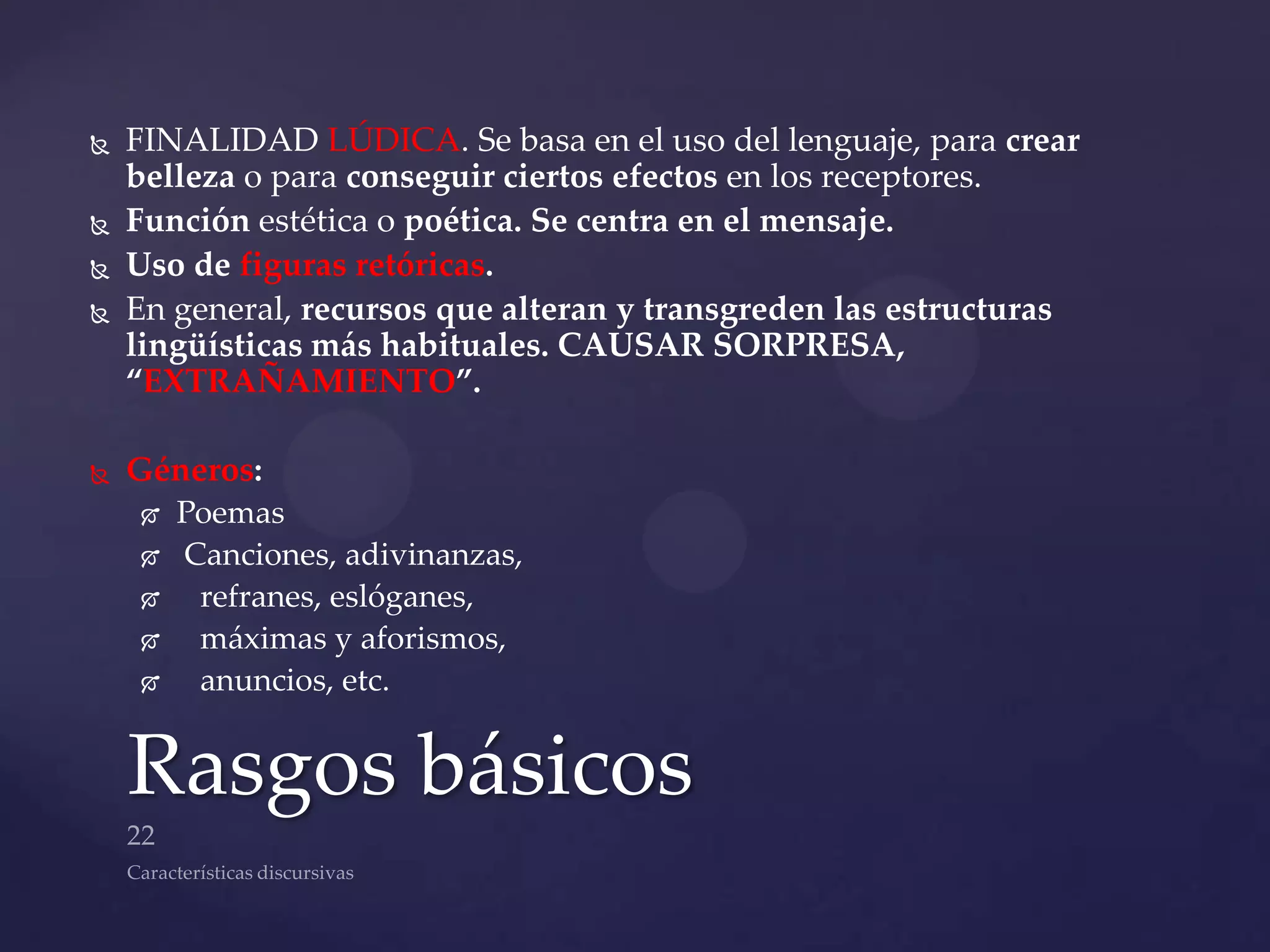    FINALIDAD LÚDICA. Se basa en el uso del lenguaje, para crear
    belleza o para conseguir ciertos efectos en los receptores.
   Función estética o poética. Se centra en el mensaje.
   Uso de figuras retóricas.
   En general, recursos que alteran y transgreden las estructuras
    lingüísticas más habituales. CAUSAR SORPRESA,
    “EXTRAÑAMIENTO”.

   Géneros:
       Poemas
       Canciones, adivinanzas,
        refranes, eslóganes,
        máximas y aforismos,
        anuncios, etc.


    Rasgos básicos
 