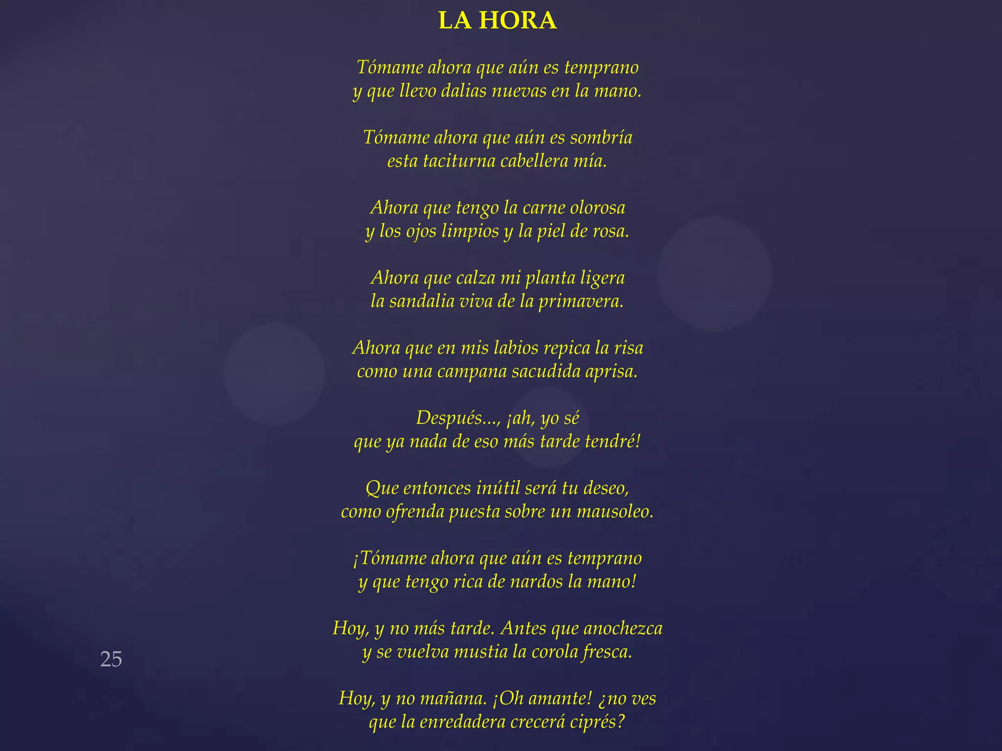 LA HORA
  Tómame ahora que aún es temprano
  y que llevo dalias nuevas en la mano.

   Tómame ahora que aún es sombría
     esta taciturna cabellera mía.

   Ahora que tengo la carne olorosa
   y los ojos limpios y la piel de rosa.

    Ahora que calza mi planta ligera
    la sandalia viva de la primavera.

  Ahora que en mis labios repica la risa
  como una campana sacudida aprisa.

          Después..., ¡ah, yo sé
  que ya nada de eso más tarde tendré!

    Que entonces inútil será tu deseo,
 como ofrenda puesta sobre un mausoleo.

  ¡Tómame ahora que aún es temprano
   y que tengo rica de nardos la mano!

Hoy, y no más tarde. Antes que anochezca
   y se vuelva mustia la corola fresca.

Hoy, y no mañana. ¡Oh amante! ¿no ves
   que la enredadera crecerá ciprés?
 