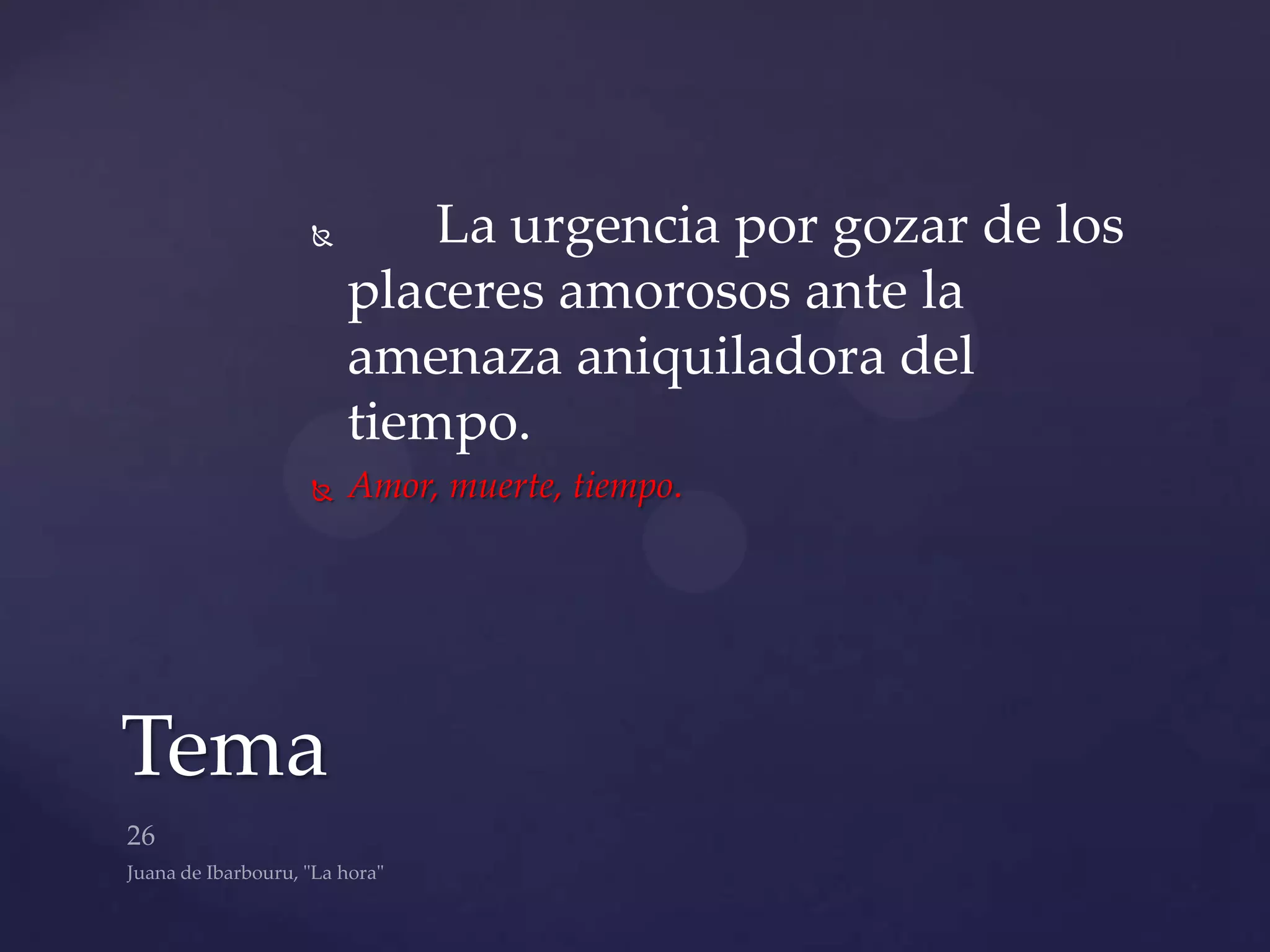        La urgencia por gozar de los
       placeres amorosos ante la
       amenaza aniquiladora del
       tiempo.
      Amor, muerte, tiempo.




Tema
 