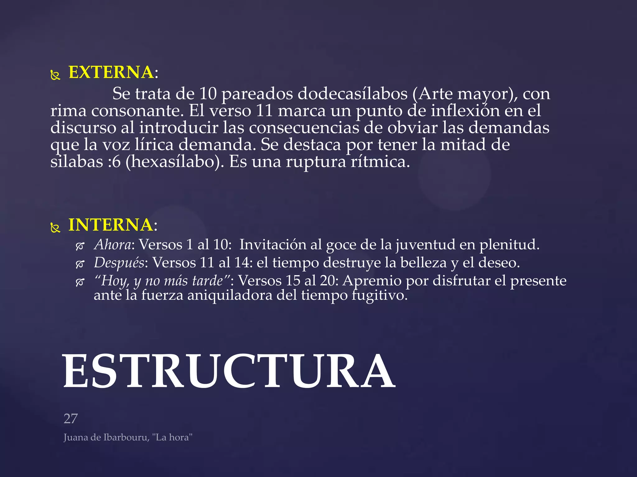   EXTERNA:
         Se trata de 10 pareados dodecasílabos (Arte mayor), con
rima consonante. El verso 11 marca un punto de inflexión en el
discurso al introducir las consecuencias de obviar las demandas
que la voz lírica demanda. Se destaca por tener la mitad de
silabas :6 (hexasílabo). Es una ruptura rítmica.


   INTERNA:
       Ahora: Versos 1 al 10: Invitación al goce de la juventud en plenitud.
       Después: Versos 11 al 14: el tiempo destruye la belleza y el deseo.
       “Hoy, y no más tarde”: Versos 15 al 20: Apremio por disfrutar el presente
        ante la fuerza aniquiladora del tiempo fugitivo.




 ESTRUCTURA
 