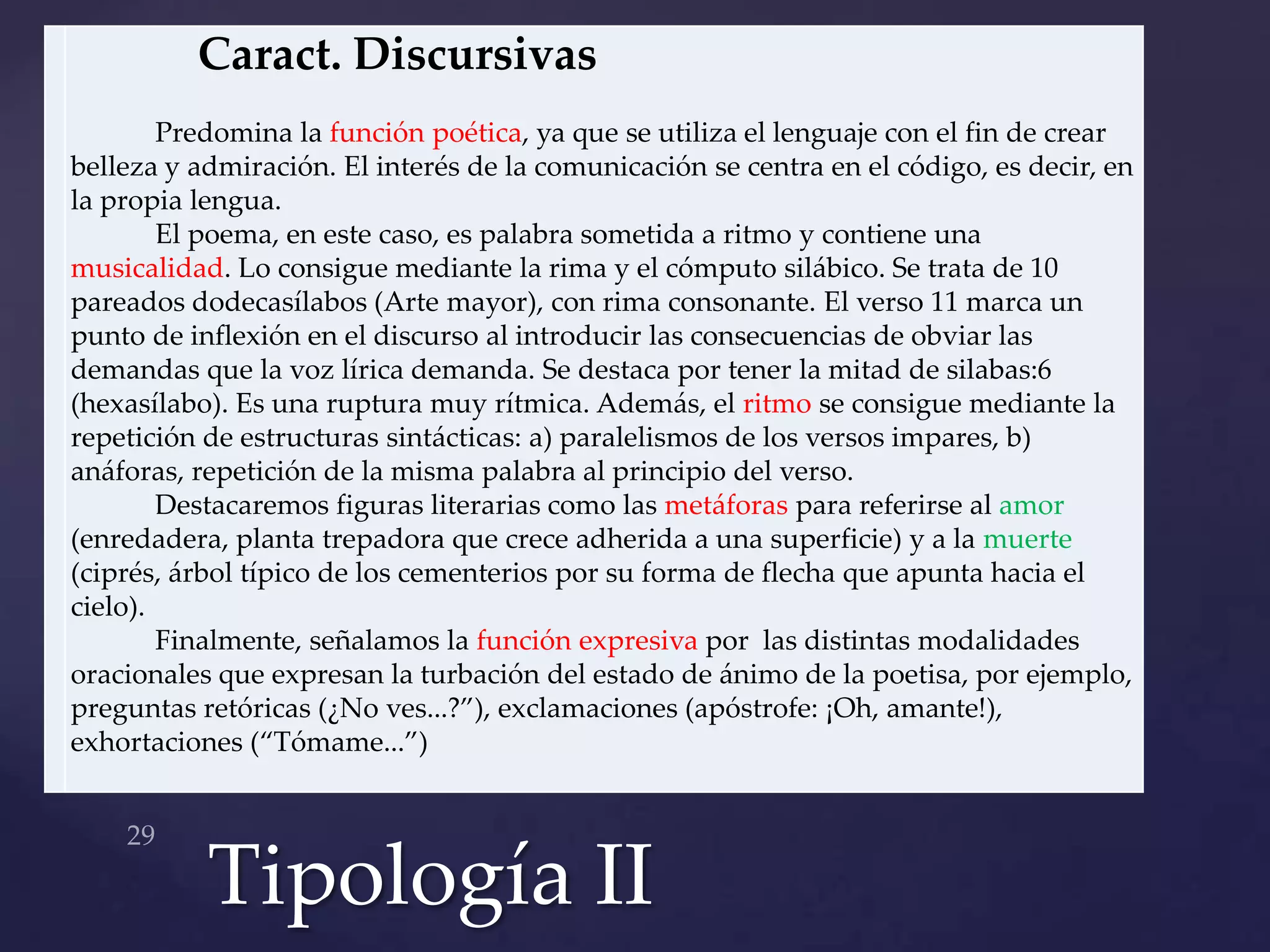 Caract. Discursivas
        Predomina la función poética, ya que se utiliza el lenguaje con el fin de crear
belleza y admiración. El interés de la comunicación se centra en el código, es decir, en
la propia lengua.
        El poema, en este caso, es palabra sometida a ritmo y contiene una
musicalidad. Lo consigue mediante la rima y el cómputo silábico. Se trata de 10
pareados dodecasílabos (Arte mayor), con rima consonante. El verso 11 marca un
punto de inflexión en el discurso al introducir las consecuencias de obviar las
demandas que la voz lírica demanda. Se destaca por tener la mitad de silabas:6
(hexasílabo). Es una ruptura muy rítmica. Además, el ritmo se consigue mediante la
repetición de estructuras sintácticas: a) paralelismos de los versos impares, b)
anáforas, repetición de la misma palabra al principio del verso.
        Destacaremos figuras literarias como las metáforas para referirse al amor
(enredadera, planta trepadora que crece adherida a una superficie) y a la muerte
(ciprés, árbol típico de los cementerios por su forma de flecha que apunta hacia el
cielo).
        Finalmente, señalamos la función expresiva por las distintas modalidades
oracionales que expresan la turbación del estado de ánimo de la poetisa, por ejemplo,
preguntas retóricas (¿No ves...?”), exclamaciones (apóstrofe: ¡Oh, amante!),
exhortaciones (“Tómame...”)




           Tipología II
 