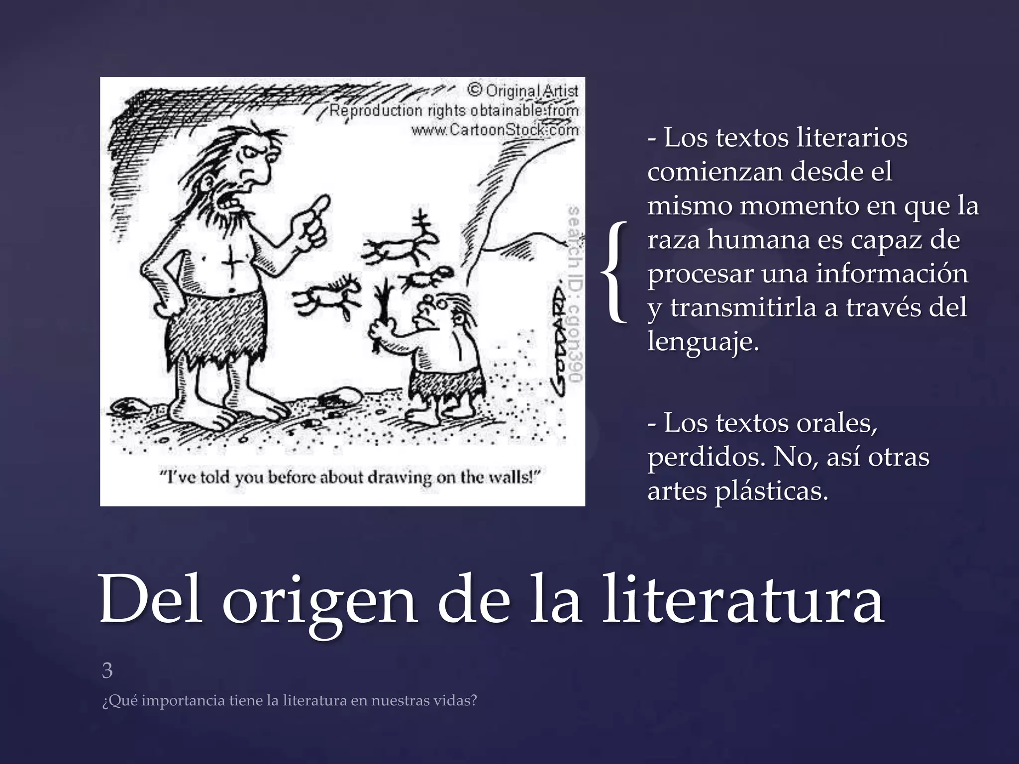 - Los textos literarios
                     comienzan desde el
                     mismo momento en que la


                 {   raza humana es capaz de
                     procesar una información
                     y transmitirla a través del
                     lenguaje.

                     - Los textos orales,
                     perdidos. No, así otras
                     artes plásticas.



Del origen de la literatura
 