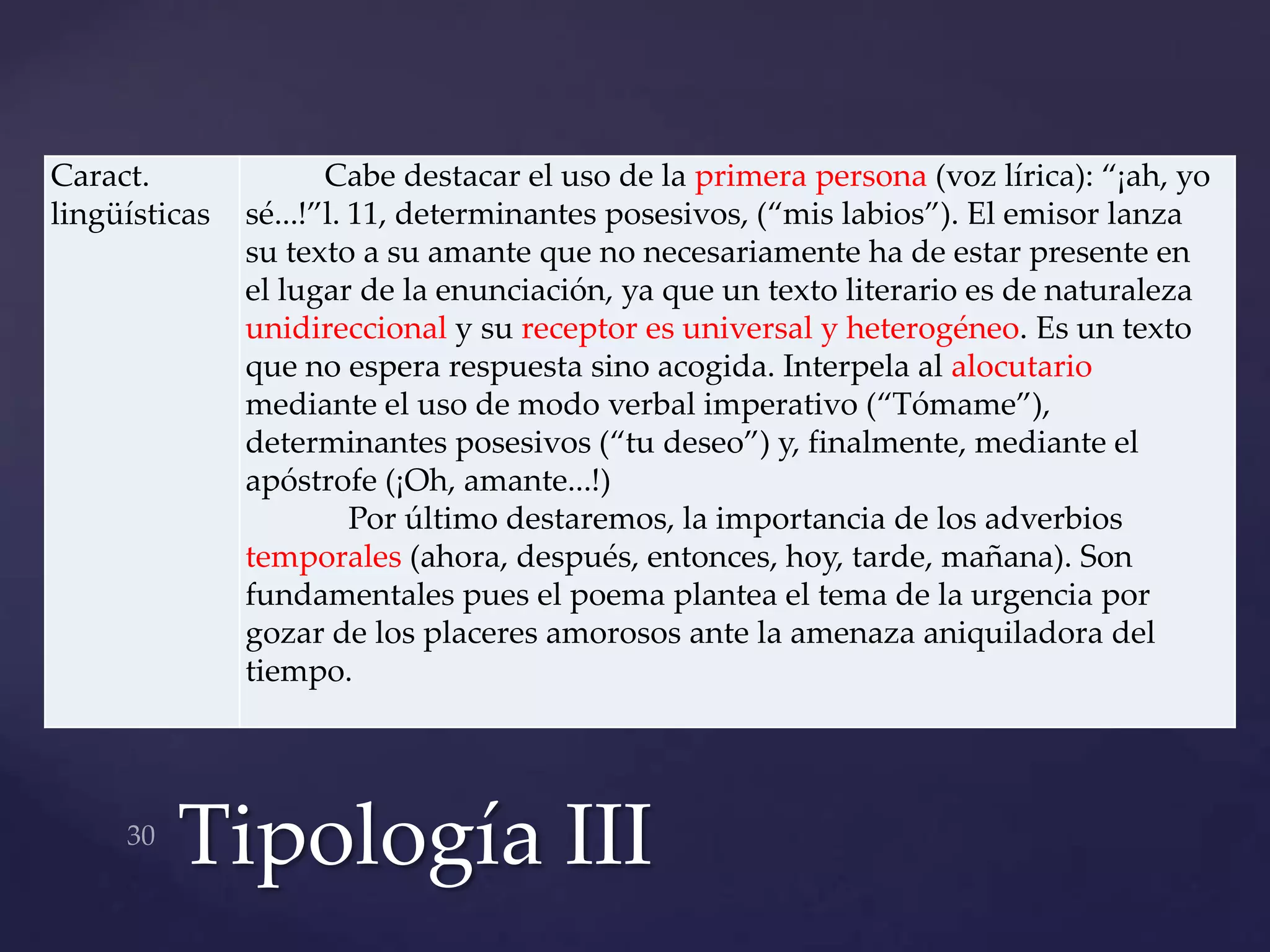 Caract.               Cabe destacar el uso de la primera persona (voz lírica): “¡ah, yo
lingüísticas   sé...!”l. 11, determinantes posesivos, (“mis labios”). El emisor lanza
               su texto a su amante que no necesariamente ha de estar presente en
               el lugar de la enunciación, ya que un texto literario es de naturaleza
               unidireccional y su receptor es universal y heterogéneo. Es un texto
               que no espera respuesta sino acogida. Interpela al alocutario
               mediante el uso de modo verbal imperativo (“Tómame”),
               determinantes posesivos (“tu deseo”) y, finalmente, mediante el
               apóstrofe (¡Oh, amante...!)
                         Por último destaremos, la importancia de los adverbios
               temporales (ahora, después, entonces, hoy, tarde, mañana). Son
               fundamentales pues el poema plantea el tema de la urgencia por
               gozar de los placeres amorosos ante la amenaza aniquiladora del
               tiempo.




         Tipología III
 