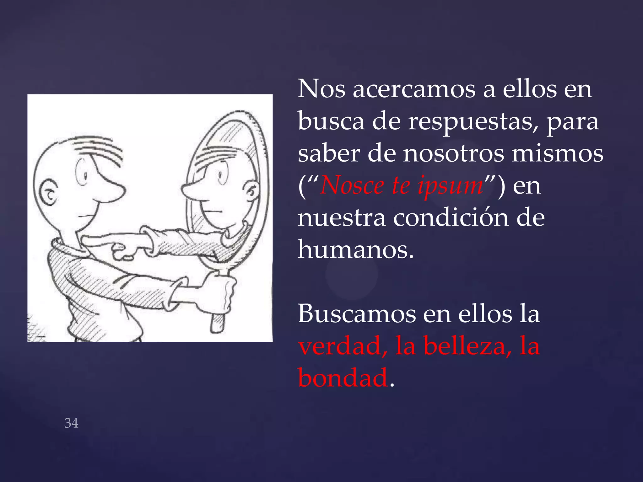 Nos acercamos a ellos en
busca de respuestas, para
saber de nosotros mismos
(“Nosce te ipsum”) en
nuestra condición de
humanos.

Buscamos en ellos la
verdad, la belleza, la
bondad.
 