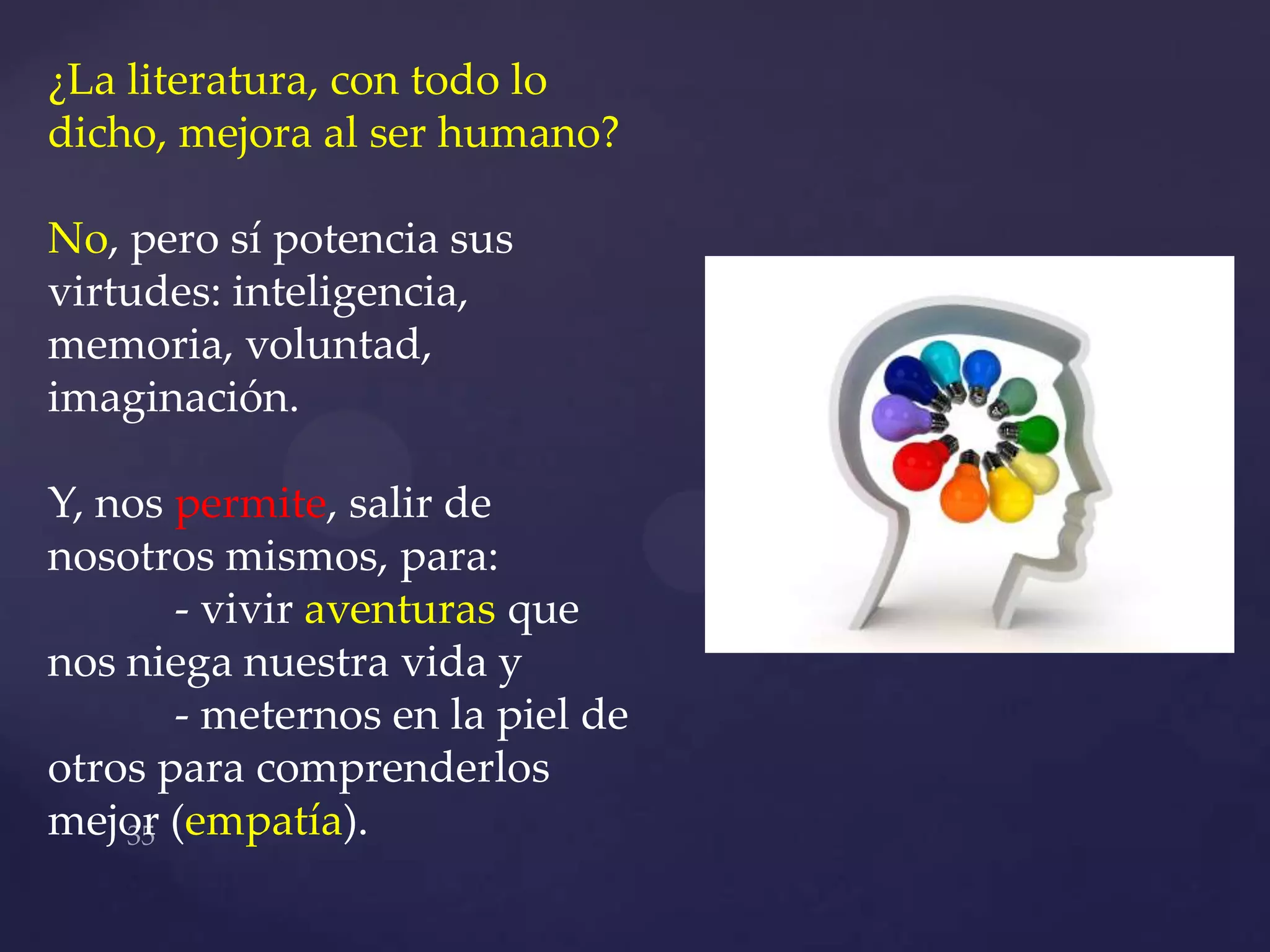 ¿La literatura, con todo lo
dicho, mejora al ser humano?

No, pero sí potencia sus
virtudes: inteligencia,
memoria, voluntad,
imaginación.

Y, nos permite, salir de
nosotros mismos, para:
       - vivir aventuras que
nos niega nuestra vida y
       - meternos en la piel de
otros para comprenderlos
mejor (empatía).
 