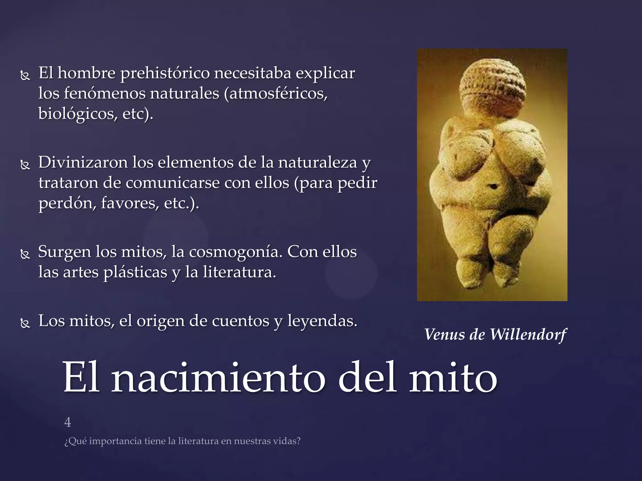    El hombre prehistórico necesitaba explicar
    los fenómenos naturales (atmosféricos,
    biológicos, etc).

   Divinizaron los elementos de la naturaleza y
    trataron de comunicarse con ellos (para pedir
    perdón, favores, etc.).

   Surgen los mitos, la cosmogonía. Con ellos
    las artes plásticas y la literatura.

   Los mitos, el origen de cuentos y leyendas.
                                                    Venus de Willendorf


       El nacimiento del mito
 