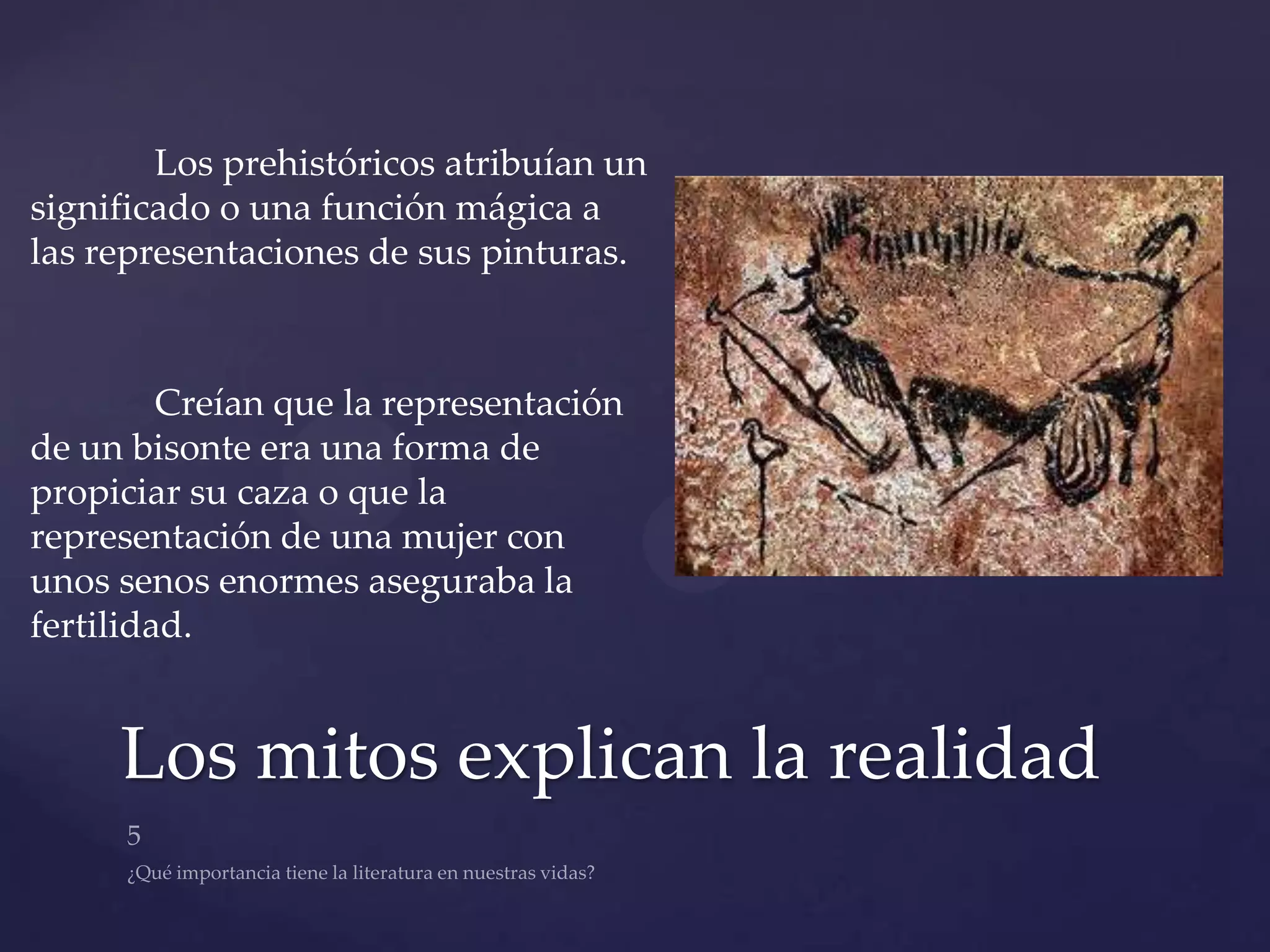 Los prehistóricos atribuían un
significado o una función mágica a
las representaciones de sus pinturas.



         Creían que la representación
de un bisonte era una forma de
propiciar su caza o que la
representación de una mujer con
unos senos enormes aseguraba la
fertilidad.


     Los mitos explican la realidad
 