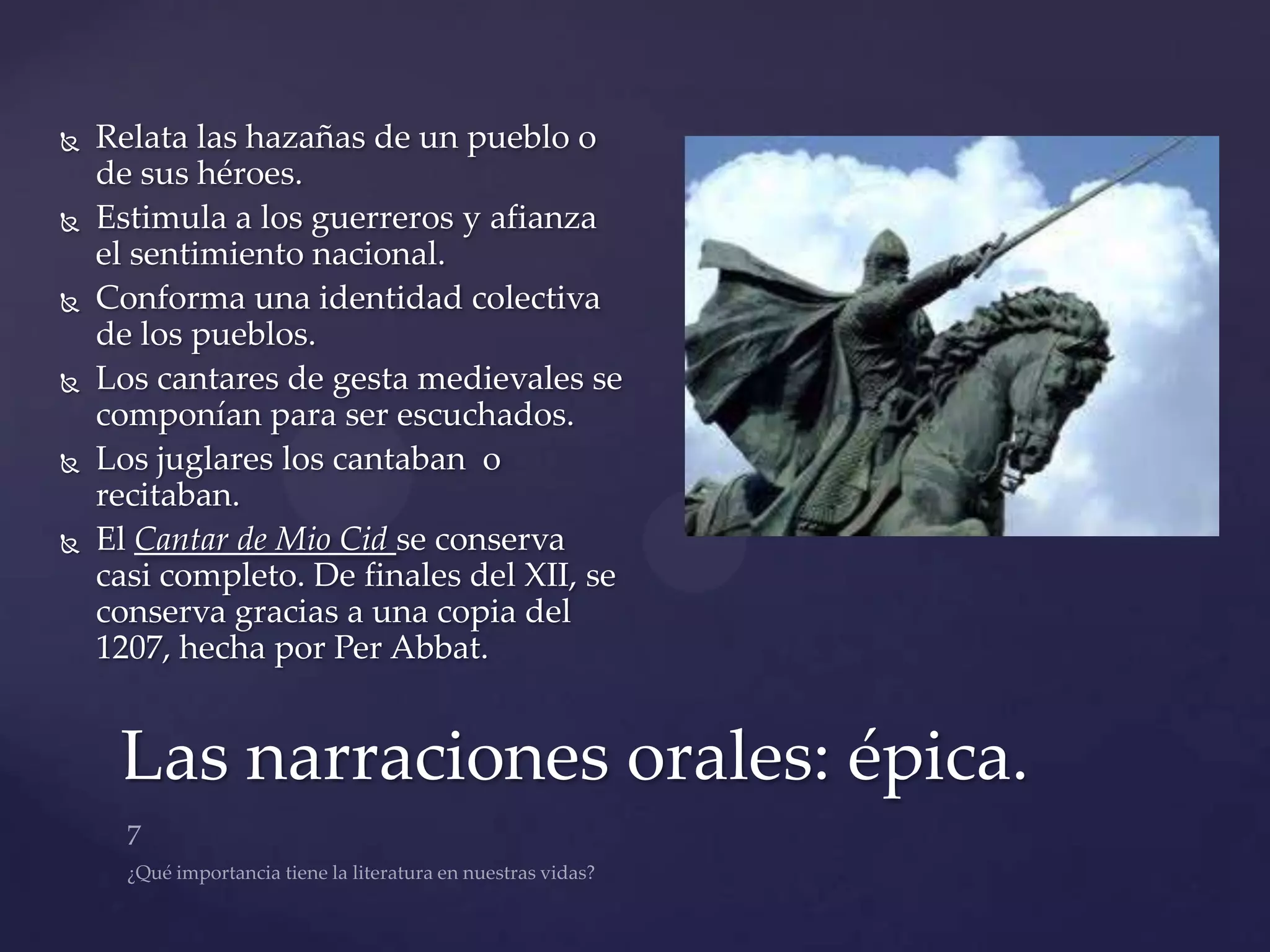    Relata las hazañas de un pueblo o
    de sus héroes.
   Estimula a los guerreros y afianza
    el sentimiento nacional.
   Conforma una identidad colectiva
    de los pueblos.
   Los cantares de gesta medievales se
    componían para ser escuchados.
   Los juglares los cantaban o
    recitaban.
   El Cantar de Mio Cid se conserva
    casi completo. De finales del XII, se
    conserva gracias a una copia del
    1207, hecha por Per Abbat.


     Las narraciones orales: épica.
 