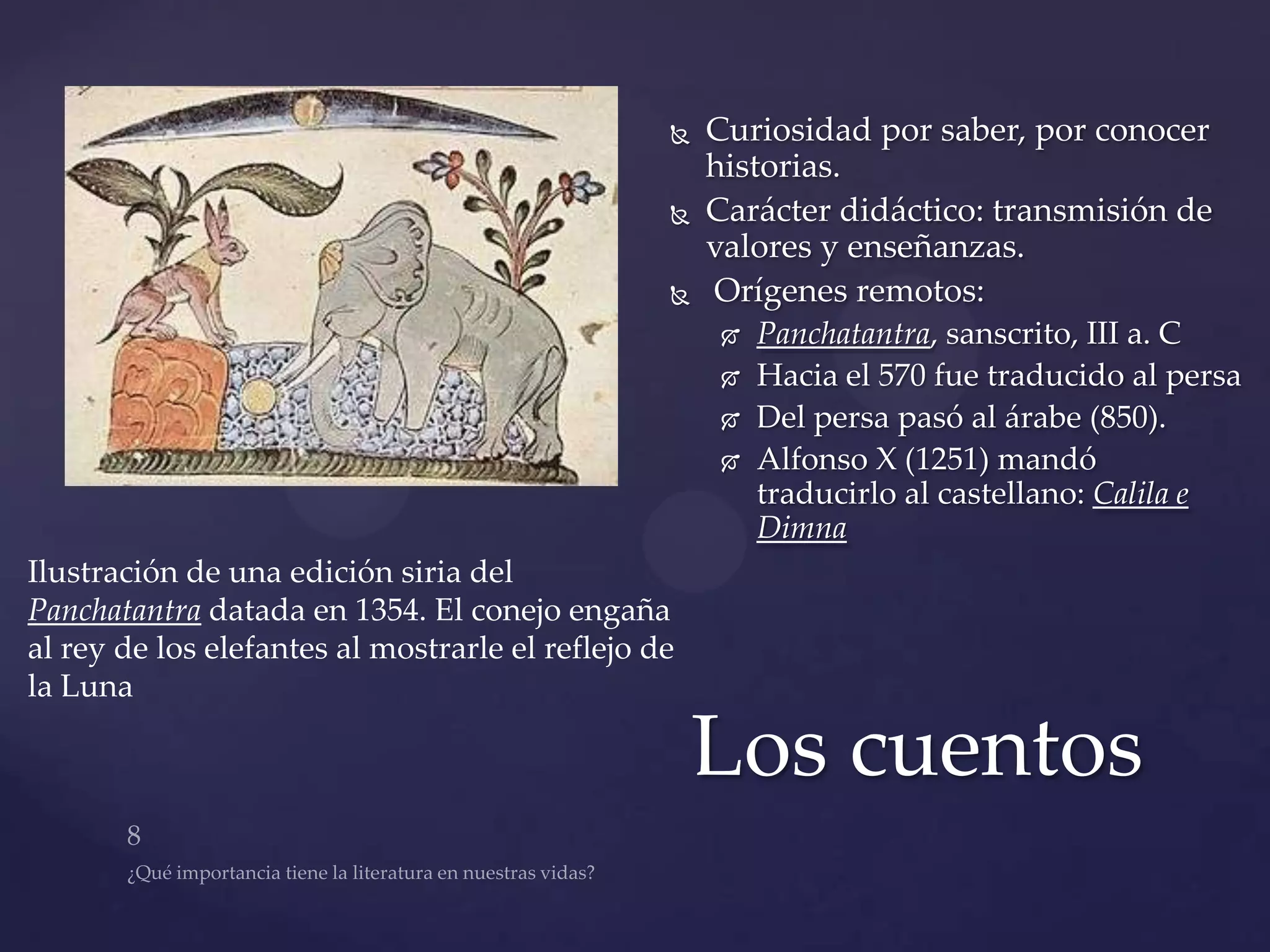    Curiosidad por saber, por conocer
                                                     historias.
                                                    Carácter didáctico: transmisión de
                                                     valores y enseñanzas.
                                                    Orígenes remotos:
                                                         Panchatantra, sanscrito, III a. C
                                                         Hacia el 570 fue traducido al persa
                                                         Del persa pasó al árabe (850).
                                                         Alfonso X (1251) mandó
                                                          traducirlo al castellano: Calila e
                                                          Dimna
Ilustración de una edición siria del
Panchatantra datada en 1354. El conejo engaña
al rey de los elefantes al mostrarle el reflejo de
la Luna

                                                     Los cuentos
 