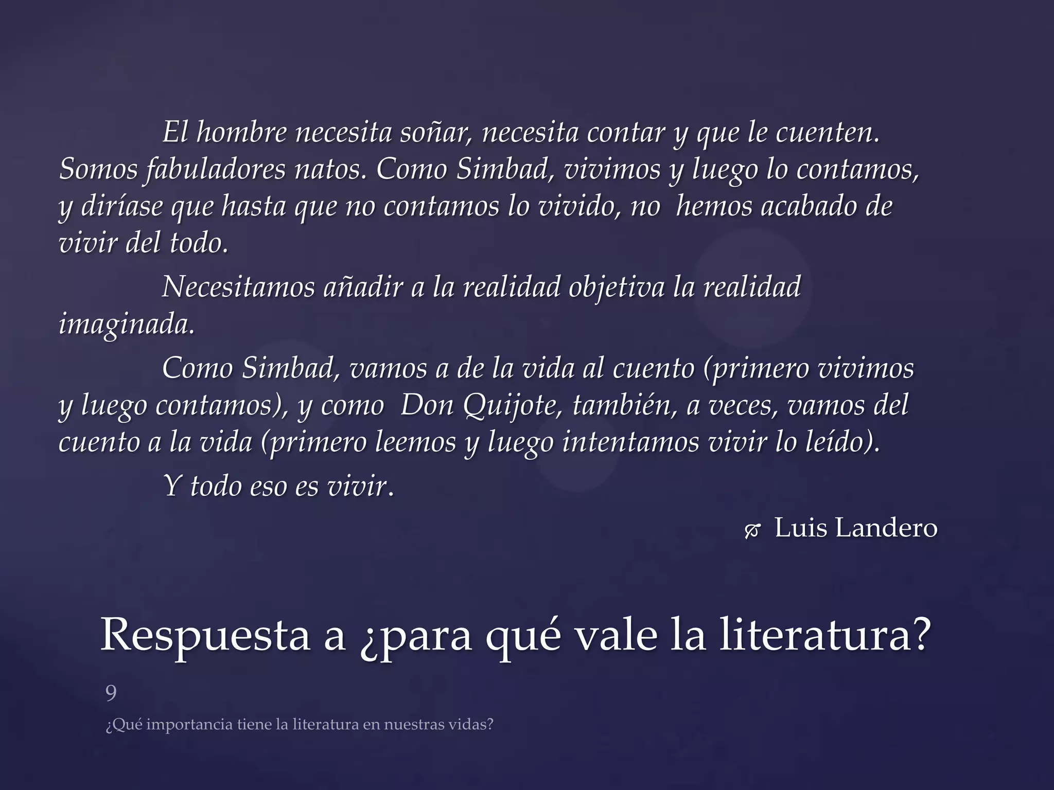 El hombre necesita soñar, necesita contar y que le cuenten.
Somos fabuladores natos. Como Simbad, vivimos y luego lo contamos,
y diríase que hasta que no contamos lo vivido, no hemos acabado de
vivir del todo.
         Necesitamos añadir a la realidad objetiva la realidad
imaginada.
         Como Simbad, vamos a de la vida al cuento (primero vivimos
y luego contamos), y como Don Quijote, también, a veces, vamos del
cuento a la vida (primero leemos y luego intentamos vivir lo leído).
         Y todo eso es vivir.
                                                         Luis Landero



   Respuesta a ¿para qué vale la literatura?
 