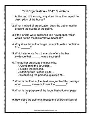 Mariely Sanchez © www.sanchezclass.com
Text Organization – FCAT Questions
1. At the end of the story, why does the author repeat her
description of the house?
2. What method of organization does the author use to
present the events of the poem?
3. If this article were published in a newspaper, which
would be the most informative headline?
4. Why does the author begin the article with a quotation
from ______?
5. Which sentence from the article offers the best
evidence that ______ was a success?
6. The author organizes the article by:
A.Comparing the struggles…
B.Listing the reasons…
C.Starting with flashbacks to…
D.Describing the personal qualities of…
7. What is the tone of the third paragraph of the passage
when ______ awakens to see the _______?
8. What is the purpose of the large illustration on page
_______?
9. How does the author introduce the characteristics of
_______?
 