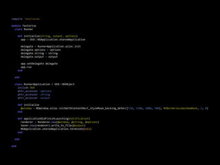 require  'osx/cocoa'

module  Textorize
    class  Runner
        
        def  initialize(string,  output,  options)
            app  =  OSX::NSApplication.sharedApplication
            
            delegate  =  RunnerApplication.alloc.init
            delegate.options  =  options
            delegate.string  =  string
            delegate.output  =  output
            
            app.setDelegate  delegate
            app.run
        end
        
    end

    class  RunnerApplication  <  OSX::NSObject
        include  OSX
        attr_accessor  :options
        attr_accessor  :string
        attr_accessor  :output

        def  initialize
            @window  =  NSWindow.alloc.initWithContentRect_styleMask_backing_defer([150,  1500,  1000,  500],  NSBorderlessWindowMask,  2,  0)
        end
        
        def  applicationDidFinishLaunching(notification)
            renderer  =  Renderer.new(@window,  @string,  @options)
            Saver.new(renderer).write_to_file(@output)
            NSApplication.sharedApplication.terminate(nil)
        end
        
    end

end
 