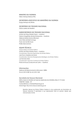 MINISTRO DA FAZENDA
Nelson Henrique Barbosa Filho
SECRETÁRIO–EXECUTIVO DO MINISTÉRIO DA FAZENDA
Dyogo Henrique de Oliveira
SECRETÁRIO DO TESOURO NACIONAL
Otávio Ladeira de Medeiros
SUBSECRETÁRIOS DO TESOURO NACIONAL
Antônio de Pádua Ferreira Passos — Substituto
Fabiana Magalhães Almeida Rodopoulos — Substituta
Gildenora Batista Dantas Milhomem
Líscio Fábio de Brasil Camargo
Paulo Jose dos Reis Souza
Pricilla Maria Santana
EQUIPE TÉCNICA
Subsecretário da Dívida Pública
Antônio de Pádua Ferreira Passos — Substituto
Coordenador-Geral de Operações da Dívida Pública
Jose Franco Medeiros de Morais
Coordenador-Geral de Planejamento Estratégico da Dívida Pública
Luiz Fernando Alves
Coordenador-Geral de Controle da Dívida Pública
Priscila de Souza Cavalcante de Castro — Substituta
Informações:
Gerência de Relacionamento Institucional - GERIN
Tel: (61) 3412-3188; Fax: (61) 3412-1565
Secretaria do Tesouro Nacional
Edifício Sede do Ministério da Fazenda, Esplanada dos Ministérios, Bloco P, 2° andar
70048-900 - Brasília – DF
Correio Eletrônico: stndivida@fazenda.gov.br
Home Page: http://www.tesouro.fazenda.gov.br
Relatório Mensal da Dívida Pública Federal é uma publicação da Secretaria do
Tesouro Nacional. É permitida a sua reprodução total ou parcial, desde que
mencionada a fonte.
 