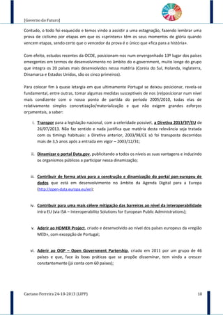 [Governo do Futuro]
Contudo, o todo foi esquecido e temos vindo a assistir a uma estagnação, fazendo lembrar uma
prova de ciclismo por etapas em que os «sprinters» têm os seus momentos de glória quando
vencem etapas, sendo certo que o vencedor da prova é o único que «fica para a história».
Com efeito, estudos recentes da OCDE, posicionam-nos num envergonhado 13º lugar dos países
emergentes em termos de desenvolvimento no âmbito do e-government, muito longe do grupo
que integra os 20 países mais desenvolvidos nessa matéria (Coreia do Sul, Holanda, Inglaterra,
Dinamarca e Estados Unidos, são os cinco primeiros).
Para colocar fim à quase letargia em que ultimamente Portugal se deixou posicionar, revela-se
fundamental, entre outras, tomar algumas medidas susceptíveis de nos (re)posicionar num nível
mais condizente com o nosso ponto de partida do período 2005/2010, todas elas de
relativamente simples concretização/materialização e que não exigem grandes esforços
orçamentais, a saber:
i. Transpor para a legislação nacional, com a celeridade possível, a Diretiva 2013/37/EU de
26/07/2013. Não faz sentido e nada justifica que matéria desta relevância seja tratada
com os timings habituais: a Diretiva anterior, 2003/98/CE só foi transposta decorridos
mais de 3,5 anos após a entrada em vigor – 2003/12/31;
ii. Dinamizar o portal Data.gov, publicitando a todos os níveis as suas vantagens e induzindo
os organismos públicos a participar nessa dinamização;
iii. Contribuir de forma ativa para a construção e dinamização do portal pan-europeu de
dados que está em desenvolvimento no âmbito da Agenda Digital para a Europa
(http://open-data.europa.eu/en);
iv. Contribuir para uma mais célere mitigação das barreiras ao nível da interoperabilidade
intra EU (via ISA – Interoperability Solutions for European Public Administrations);
v. Aderir ao HOMER Project, criado e desenvolvido ao nível dos países europeus da «região
MED», com excepção de Portugal;
vi. Aderir ao OGP – Open Government Partership, criado em 2011 por um grupo de 46
países e que, face às boas práticas que se propõe disseminar, tem vindo a crescer
constantemente (já conta com 60 países);
Caetano Ferreira 24-10-2013 (LIPP) 10
 