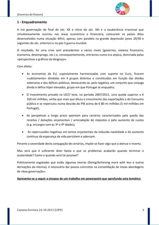 [Governo do Futuro]
1 - Enquadramento
A má governação do final do séc. XX e início do séc. XXI e a exuberância irracional que
simultaneamente ocorreu nas áreas económica e financeira, colocaram os países ditos
desenvolvidos numa situação difícil, apenas com paralelo na grande depressão (anos 29/30 e
seguintes do séc. anterior) e no pós II guerra mundial.
O resultado, foi uma crise sem precedentes a vários níveis (governos, sistema financeiro,
economia, desemprego, etc.) e, consequentemente, entrámos numa era atípica, dominada pelas
«perspectivas e gráficos da desgraça».
Com efeito:
• As economias da EU, supostamente harmonizadas com suporte no Euro, ficaram
«subitamente» divididas em 4 grupos distintos e constituídos em função das dívidas
soberanas e dos défices públicos, destacando-se, pela negativa, um conjunto que conjuga
dívida e défice híper-elevados, grupo em que Portugal se enquadra;
• O investimento privado na UE27 teve, no período 2007/2011, uma queda superior a €
350 mil milhões, verba que mais que diluiu o crescimento das exportações e do Consumo
público e se repercutiu numa descida do PIB acima de € 80 mi milhões (5 mil milhões em
Portugal);
• As perspetivas a longo prazo apontam para cenários caracterizados pela queda das
receitas / dotações orçamentais / arrecadação de impostos e pelo aumento de custos
(v.g. encargos com as 3ª e 4ª idades);
• As repercussões negativas em temos orçamentais da reduzida natalidade e do aumento
contínuo da esperança de vida persistem e adensam.
Perante a severidade desta conjugação de cenários, impõe-se fazer algo que a atenue e inverta.
Mas será que é suficiente dizer basta e que os problemas acabarão quando terminar a
austeridade? Como e quando será tal possível?
Politicamente esgotadas que estão algumas teorias (Doing/Achieving more with less e outras
derivações da mesma), é necessário dar passos concretos na consolidação de novas abordagens
de «boa governação».
Apresenta-se a seguir a sinopse de um trabalho em powerpoint que aprofunda esta temática.
Caetano Ferreira 24-10-2013 (LIPP) 3
 