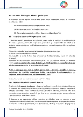 [Governo do Futuro]
2 – Três novas abordagens de «boa governação»
As sugestões que se seguem, afloram três dessas novas abordagens, perfeita e facilmente
conciliáveis, a saber:
2.1 - «Envolver os cidadãos»/Doing More with More;
2.2 - «Governo Facilitador»/Doing Less with Less, e
2.3 - Tornar públicos os dados públicos (Government Open Data/PSI).
2.1 – «Envolver os cidadãos»/Doing More with More
O cerne da primeira abordagem1
é o Governo Aberto (onde se enquadra o eGovernment) e
depende do grau de participação, no processo governativo, que é «permitido» aos cidadãos. O
ambiente mais propício a este cenário é aquele que tem a transparência como objetivo, podendo
o governo:
i) informar os cidadãos (pouco, muito, antecipada, postecipadamente, etc),
ii) consultá-los casuística e pontualmente,
iii) envolvê-los a ponto de lhes fazer entender as decisões tomadas, e por fim (situação
desejável),
iv) solicitar a sua participação, a sua colaboração e a sua co-criação de políticas, ao ponto de
serem parceiros nas diferentes etapas da decisão, incluindo a análise de várias alternativas e a
seleção daquela que melhor sirva os interesses de todos.
Assim se consegue fazer mais e melhor, porque mais – Governo + cidadãos + negócio/
instituições - são envolvidos na cadeia de decisão e na produção de melhores políticas em
função das necessidades de todos e que aproveitam a todos.
1
Ver trabalho apresentado sobre esta temática e proposta ao LIPP (Junho/2013)
2.2 – «Governo Facilitador»/Doing Less with Less
Relativamente à segunda abordagem – «Governo Facilitador» -, sendo certa a incapacidade que
os governos têm para ultrapassar as crescentes restrições orçamentais, é necessário redistribuir
esforços, facilitando a tarefa a ambas as partes (Governo Vs cidadãos), induzindo estes para
comportamentos racionais e suscetíveis de absorverem menores recursos comuns e/ou de
contribuírem mais para o bem comum.
O Governo e os organismos públicos orientam os cidadãos para «o sucesso» e para
comportamentos «dentro da norma», apontando como exemplos desde a redução de consumos
ao nível das «utilities» (Electricidade, Gaz, derivados do petróleo), ao aumento do pagamento
Caetano Ferreira 24-10-2013 (LIPP) 4
 