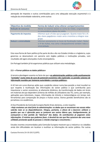 [Governo do Futuro]
atempado de impostos e outras contribuições para uma adequada execução orçamental e à
redução da sinistralidade rodoviária, entre outras:
Objectivo da medida Forma de induzir e/ou alterar comportamentos
Redução de consumos Alertar se estamos abaixo ou acima da média, congratulando
os consumidores abaixo da média.
Pagamento de impostos Informar qual a % dos que já pagaram. Quanto maior for a %
dos «bons pagadores» maior será o incentivo a integrar esse
grupo.
Reduzir a sinistralidade Informar previamente os locais de fiscalização (radar). Reduz
o nº de multas, mas certa e desejavelmente também reduz a
sinistralidade.
Esta nova forma de fazer política já faz parte do dia a dia nos Estados Unidos e a Inglaterra, cujos
governos as desenvolvem em parceria com órgãos públicos e instituições privadas, com
resultados até agora alcançados muito encorajadores.
Em Portugal também já há organismos públicos que utilizam esta metodologia.
2.3 – «Tornar públicos os dados públicos»
A terceira abordagem assenta no facto de que «as administrações públicas estão positivamente
“sentadas” numa mina de ouro de potencial económico não explorado: os grandes volumes de
informação reunidos por inúmeras autoridades e serviços públicos».
A UE tem em curso diversas ações que a poderão colocar numa boa posição a nível mundial no
que respeita à reutilização das informações do sector público e que contribuirão para
impulsionar o sector económico, já altamente dinâmico, da transformação de dados em bruto
em materiais de que dependem centenas de milhões de utilizadores das TIC, como, por exemplo,
aplicações para telemóveis, mapas, informações de trânsito e meteorológicas em tempo real,
ferramentas para comparação de preços e muitas outras. Outros grandes beneficiários são os
jornalistas e os académicos.
A Vice-Presidente da Comissão Europeia Neelie Kroes declarou, a este respeito:
«Hoje enviamos um sinal forte às administrações: os dados que se encontram nas vossas mãos
valerão mais se os disponibilizarem. Chegou, portanto, a altura de o fazerem: utilizem o
quadro que vos é oferecido para se juntarem aos outros líderes que, inteligentemente, já
começaram a tirar partido da “abertura” dos dados. Os contribuintes já pagaram estas
informações. O mínimo que podemos fazer, é devolvê-las aos que lhes quiserem dar uma nova
utilidade prestando ajuda às pessoas e criando emprego e crescimento.»
Estudos recentes encomendados pela Comissão Europeia mostram que a indústria e os cidadãos
ainda têm dificuldades em localizar e reutilizar as informações do sector público. Por outras
Caetano Ferreira 24-10-2013 (LIPP) 5
 