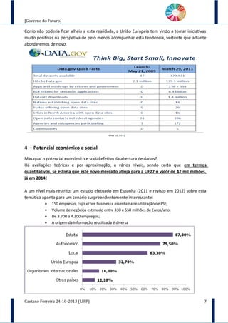[Governo do Futuro]
Como não poderia ficar alheia a esta realidade, a União Europeia tem vindo a tomar iniciativas
muito positivas na perspetiva de pelo menos acompanhar esta tendência, vertente que adiante
abordaremos de novo.
4 – Potencial económico e social
Mas qual o potencial económico e social efetivo da abertura de dados?
Há avaliações teóricas e por aproximação, a vários níveis, sendo certo que em termos
quantitativos, se estima que este novo mercado atinja para a UE27 o valor de 42 mil milhões,
já em 2014!
A um nível mais restrito, um estudo efetuado em Espanha (2011 e revisto em 2012) sobre esta
temática aponta para um cenário surpreendentemente interessante:
• 150 empresas, cujo «core business» assenta na re-utilização de PSI;
• Volume de negócios estimado entre 330 e 550 milhões de Euros/ano;
• De 3.700 a 4.300 empregos;
• A origem da informação reutilizada é diversa
Caetano Ferreira 24-10-2013 (LIPP) 7
 