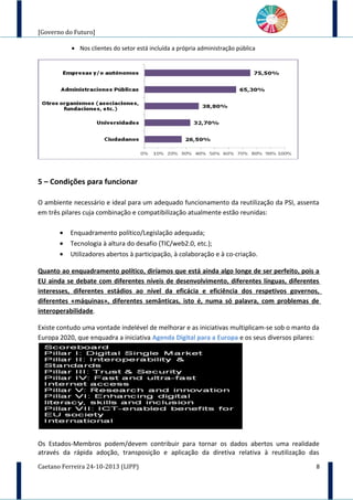 [Governo do Futuro]
• Nos clientes do setor está incluída a própria administração pública
5 – Condições para funcionar
O ambiente necessário e ideal para um adequado funcionamento da reutilização da PSI, assenta
em três pilares cuja combinação e compatibilização atualmente estão reunidas:
• Enquadramento político/Legislação adequada;
• Tecnologia à altura do desafio (TIC/web2.0, etc.);
• Utilizadores abertos à participação, à colaboração e à co-criação.
Quanto ao enquadramento político, diríamos que está ainda algo longe de ser perfeito, pois a
EU ainda se debate com diferentes níveis de desenvolvimento, diferentes línguas, diferentes
interesses, diferentes estádios ao nível da eficácia e eficiência dos respetivos governos,
diferentes «máquinas», diferentes semânticas, isto é, numa só palavra, com problemas de
interoperabilidade.
Existe contudo uma vontade indelével de melhorar e as iniciativas multiplicam-se sob o manto da
Europa 2020, que enquadra a iniciativa Agenda Digital para a Europa e os seus diversos pilares:
Os Estados-Membros podem/devem contribuir para tornar os dados abertos uma realidade
através da rápida adoção, transposição e aplicação da diretiva relativa à reutilização das
Caetano Ferreira 24-10-2013 (LIPP) 8
 