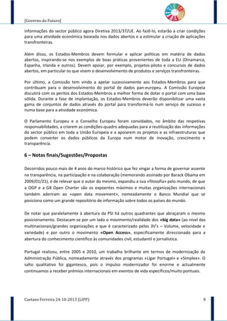 [Governo do Futuro]
informações do sector público agora Diretiva 2013/37/UE. Ao fazê-lo, estarão a criar condições
para uma atividade económica baseada nos dados abertos e a estimular a criação de aplicações
transfronteiras.
Além disso, os Estados-Membros devem formular e aplicar políticas em matéria de dados
abertos, inspirando-se nos exemplos de boas práticas provenientes de toda a EU (Dinamarca,
Espanha, Irlanda e outros). Devem apoiar, por exemplo, projetos-piloto e concursos de dados
abertos, em particular os que visem o desenvolvimento de produtos e serviços transfronteiras.
Por último, a Comissão tem vindo a apelar sucessivamente aos Estados-Membros para que
contribuam para o desenvolvimento do portal de dados pan-europeu. A Comissão Europeia
discutirá com os peritos dos Estados-Membros a melhor forma de dotar o portal com uma base
sólida. Durante a fase de implantação, os Estados-Membros deverão disponibilizar uma vasta
gama de conjuntos de dados através do portal para transformá-lo num serviço de sucesso e
numa base para a atividade económica.
O Parlamento Europeu e o Conselho Europeu foram convidados, no âmbito das respetivas
responsabilidades, a criarem as condições-quadro adequadas para a reutilização das informações
do sector público em toda a União Europeia e a apoiarem os projetos e as infraestruturas que
podem converter os dados públicos da Europa num motor de inovação, crescimento e
transparência.
6 – Notas finais/Sugestões/Propostas
Decorridos pouco mais de 4 anos do marco histórico que fez vingar a forma de governar assente
na transparência, na participação e na colaboração (memorando assinado por Barack Obama em
2009/01/21), é de relevar que o autor do mesmo, expandiu a sua «filosofia» pelo mundo, de que
a OGP e a G8 Open Charter são os expoentes máximos e muitas organizações internacionais
também aderiram ao «open data movement», nomeadamente o Banco Mundial que se
posiciona como um grande repositório de informação sobre todos os países do mundo.
De notar que paralelamente à abertura da PSI há outros quadrantes que abraçaram o mesmo
posicionamento. Destacam-se por um lado o movimento/realidade dos «big data» (ao nível das
multinacionais/grandes organizações e que é caracterizado pelos 3V’s – Volume, velocidade e
variedade) e por outro o movimento «Open Access», especificamente direccionado para a
abertura do conhecimento científico às comunidades civil, estudantil e jornalística.
Portugal realizou, entre 2005 e 2010, um trabalho brilhante em termos de modernização da
Administração Pública, nomeadamente através dos programas «Ligar Portugal» e «Simplex». O
salto qualitativo foi gigantesco, pois o impulso modernizador foi enorme e actualmente
continuamos a receber prémios internacionais em eventos de vida específicos/muito pontuais.
Caetano Ferreira 24-10-2013 (LIPP) 9
 