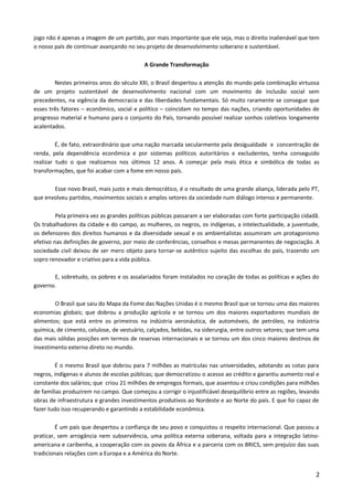 jogo não é apenas a imagem de um partido, por mais importante que ele seja, mas o direito inalienável que tem
o nosso país de continuar avançando no seu projeto de desenvolvimento soberano e sustentável.
A Grande Transformação
Nestes primeiros anos do século XXI, o Brasil despertou a atenção do mundo pela combinação virtuosa
de um projeto sustentável de desenvolvimento nacional com um movimento de inclusão social sem
precedentes, na vigência da democracia e das liberdades fundamentais. Só muito raramente se consegue que
esses três fatores – econômico, social e político – coincidam no tempo das nações, criando oportunidades de
progresso material e humano para o conjunto do País, tornando possível realizar sonhos coletivos longamente
acalentados.
É, de fato, extraordinário que uma nação marcada secularmente pela desigualdade e concentração de
renda, pela dependência econômica e por sistemas políticos autoritários e excludentes, tenha conseguido
realizar tudo o que realizamos nos últimos 12 anos. A começar pela mais ética e simbólica de todas as
transformações, que foi acabar com a fome em nosso país.
Esse novo Brasil, mais justo e mais democrático, é o resultado de uma grande aliança, liderada pelo PT,
que envolveu partidos, movimentos sociais e amplos setores da sociedade num diálogo intenso e permanente.
Pela primeira vez as grandes políticas públicas passaram a ser elaboradas com forte participação cidadã.
Os trabalhadores da cidade e do campo, as mulheres, os negros, os indígenas, a intelectualidade, a juventude,
os defensores dos direitos humanos e da diversidade sexual e os ambientalistas assumiram um protagonismo
efetivo nas definições de governo, por meio de conferências, conselhos e mesas permanentes de negociação. A
sociedade civil deixou de ser mero objeto para tornar-se autêntico sujeito das escolhas do país, trazendo um
sopro renovador e criativo para a vida pública.
E, sobretudo, os pobres e os assalariados foram instalados no coração de todas as políticas e ações do
governo.
O Brasil que saiu do Mapa da Fome das Nações Unidas é o mesmo Brasil que se tornou uma das maiores
economias globais; que dobrou a produção agrícola e se tornou um dos maiores exportadores mundiais de
alimentos; que está entre os primeiros na indústria aeronáutica, de automóveis, de petróleo, na indústria
química, de cimento, celulose, de vestuário, calçados, bebidas, na siderurgia, entre outros setores; que tem uma
das mais sólidas posições em termos de reservas internacionais e se tornou um dos cinco maiores destinos de
investimento externo direto no mundo.
É o mesmo Brasil que dobrou para 7 milhões as matrículas nas universidades, adotando as cotas para
negros, indígenas e alunos de escolas públicas; que democratizou o acesso ao crédito e garantiu aumento real e
constante dos salários; que criou 21 milhões de empregos formais, que assentou e criou condições para milhões
de famílias produzirem no campo. Que começou a corrigir o injustificável desequilíbrio entre as regiões, levando
obras de infraestrutura e grandes investimentos produtivos ao Nordeste e ao Norte do país. E que foi capaz de
fazer tudo isso recuperando e garantindo a estabilidade econômica.
É um país que despertou a confiança de seu povo e conquistou o respeito internacional. Que passou a
praticar, sem arrogância nem subserviência, uma política externa soberana, voltada para a integração latino-
americana e caribenha, a cooperação com os povos da África e a parceria com os BRICS, sem prejuízo das suas
tradicionais relações com a Europa e a América do Norte.
2
 
