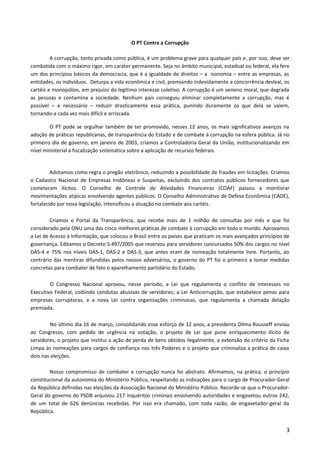 O PT Contra a Corrupção
A corrupção, tanto privada como pública, é um problema grave para qualquer país e, por isso, deve ser
combatida com o máximo rigor, em caráter permanente. Seja no âmbito municipal, estadual ou federal, ela fere
um dos princípios básicos da democracia, que é a igualdade de direitos – a isonomia – entre as empresas, as
entidades, os indivíduos. Deturpa a vida econômica e civil, premiando indevidamente a concorrência desleal, os
cartéis e monopólios, em prejuízo do legítimo interesse coletivo. A corrupção é um veneno moral, que degrada
as pessoas e contamina a sociedade. Nenhum país conseguiu eliminar completamente a corrupção, mas é
possível – e necessário – reduzir drasticamente essa prática, punindo duramente os que dela se valem,
tornando-a cada vez mais difícil e arriscada.
O PT pode se orgulhar também de ter promovido, nesses 12 anos, os mais significativos avanços na
adoção de práticas republicanas, de transparência do Estado e de combate à corrupção na esfera pública. Já no
primeiro dia de governo, em janeiro de 2003, criamos a Controladoria Geral da União, institucionalizando em
nível ministerial a fiscalização sistemática sobre a aplicação de recursos federais.
Adotamos como regra o pregão eletrônico, reduzindo a possibilidade de fraudes em licitações. Criamos
o Cadastro Nacional de Empresas Inidôneas e Suspeitas, excluindo dos contratos públicos fornecedores que
cometeram ilícitos. O Conselho de Controle de Atividades Financeiras (COAF) passou a monitorar
movimentações atípicas envolvendo agentes públicos. O Conselho Administrativo de Defesa Econômica (CADE),
fortalecido por nova legislação, intensificou a atuação no combate aos cartéis.
Criamos o Portal da Transparência, que recebe mais de 1 milhão de consultas por mês e que foi
considerado pela ONU uma das cinco melhores práticas de combate à corrupção em todo o mundo. Aprovamos
a Lei de Acesso à Informação, que colocou o Brasil entre os países que praticam os mais avançados princípios de
governança. Editamos o Decreto 5.497/2005 que reservou para servidores concursados 50% dos cargos no nível
DAS-4 e 75% nos níveis DAS-1, DAS-2 e DAS-3, que antes eram de nomeação totalmente livre. Portanto, ao
contrário das mentiras difundidas pelos nossos adversários, o governo do PT foi o primeiro a tomar medidas
concretas para combater de fato o aparelhamento partidário do Estado.
O Congresso Nacional aprovou, nesse período, a Lei que regulamenta o conflito de interesses no
Executivo Federal, coibindo condutas abusivas de servidores; a Lei Anticorrupção, que estabelece penas para
empresas corruptoras, e a nova Lei contra organizações criminosas, que regulamenta a chamada delação
premiada.
No último dia 16 de março, consolidando esse esforço de 12 anos, a presidenta Dilma Rousseff enviou
ao Congresso, com pedido de urgência na votação, o projeto de Lei que pune enriquecimento ilícito de
servidores, o projeto que institui a ação de perda de bens obtidos ilegalmente, a extensão do critério da Ficha
Limpa às nomeações para cargos de confiança nos três Poderes e o projeto que criminaliza a prática de caixa
dois nas eleições.
Nosso compromisso de combater a corrupção nunca foi abstrato. Afirmamos, na prática, o princípio
constitucional da autonomia do Ministério Público, respeitando as indicações para o cargo de Procurador-Geral
da República definidas nas eleições da Associação Nacional do Ministério Público. Recorde-se que o Procurador-
Geral do governo do PSDB arquivou 217 inquéritos criminais envolvendo autoridades e engavetou outros 242,
de um total de 626 denúncias recebidas. Por isso era chamado, com toda razão, de engavetador-geral da
República.
3
 