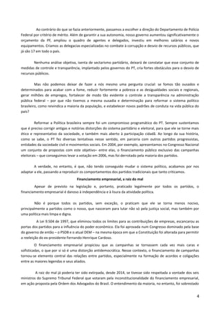 Ao contrário do que se fazia anteriormente, passamos a escolher a direção do Departamento de Polícia
Federal por critério de mérito. Além de garantir a sua autonomia, nosso governo aumentou significativamente o
orçamento da PF, ampliou o quadro de agentes e delegados, investiu em melhores salários e novos
equipamentos. Criamos as delegacias especializadas no combate à corrupção e desvio de recursos públicos, que
já são 17 em todo o país.
Nenhuma análise objetiva, isenta de sectarismo partidário, deixará de constatar que esse conjunto de
medidas de controle e transparência, implantado pelos governos do PT, cria fortes obstáculos para o desvio de
recursos públicos.
Mas não podemos deixar de fazer a nós mesmo uma pergunta crucial: se fomos tão ousados e
determinados para acabar com a fome, reduzir fortemente a pobreza e as desigualdades sociais e regionais,
gerar milhões de empregos, fortalecer de modo tão evidente o controle a transparência na administração
pública federal – por que não tivemos a mesma ousadia e determinação para reformar o sistema político
brasileiro, como reivindica a maioria da população, e estabelecer novos padrões de conduta na vida pública do
país?
Reformar a Política brasileira sempre foi um compromisso programático do PT. Sempre sustentamos
que é preciso corrigir antigas e notórias distorções do sistema partidário e eleitoral, para que ele se torne mais
ético e representativo da sociedade, e também mais aberto à participação cidadã. Ao longo da sua história,
como se sabe, o PT fez diversas tentativas nesse sentido, em parceria com outros partidos progressistas,
entidades da sociedade civil e movimentos sociais. Em 2004, por exemplo, apresentamos no Congresso Nacional
um conjunto de propostas com este objetivo– entre elas, o financiamento público exclusivo das campanhas
eleitorais – que conseguimos levar a votação em 2006, mas foi derrotado pela maioria dos partidos.
A verdade, no entanto, é que, não tendo conseguido mudar o sistema político, acabamos por nos
adaptar a ele, passando a reproduzir os comportamentos dos partidos tradicionais que tanto criticamos.
Financiamento empresarial, a raiz do mal
Apesar de previsto na legislação e, portanto, praticado legalmente por todos os partidos, o
financiamento empresarial é danoso à independência e à lisura da atividade política.
Não é porque todos os partidos, sem exceção, o praticam que ele se torna menos nocivo,
principalmente a partidos como o nosso, que nasceram para lutar não só pela justiça social, mas também por
uma política mais limpa e digna.
A Lei 9.504 de 1997, que eliminou todos os limites para as contribuições de empresas, escancarou as
portas dos partidos para a influência do poder econômico. Ela foi aprovada num Congresso dominado pela base
do governo de então – o PSDB e o atual DEM – na mesma época em que a Constituição foi alterada para permitir
a reeleição do ex-presidente Fernando Henrique Cardoso.
O financiamento empresarial propiciou que as campanhas se tornassem cada vez mais caras e
sofisticadas, o que por si só é uma distorção antidemocrática. Nesse contexto, o financiamento de campanhas
tornou-se elemento central das relações entre partidos, especialmente na formação de acordos e coligações
entre as maiores legendas e seus aliados.
A raiz do mal já poderia ter sido extirpada, desde 2014, se tivesse sido respeitada a vontade dos seis
ministros do Supremo Tribunal Federal que votaram pela inconstitucionalidade do financiamento empresarial,
em ação proposta pela Ordem dos Advogados do Brasil. O entendimento da maioria, no entanto, foi sobrestado
4
 