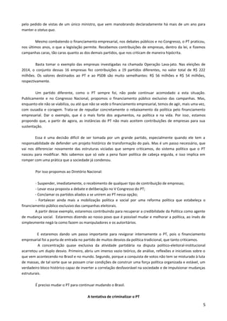 pelo pedido de vistas de um único ministro, que vem manobrando declaradamente há mais de um ano para
manter o status quo.
Mesmo combatendo o financiamento empresarial, nos debates públicos e no Congresso, o PT praticou,
nos últimos anos, o que a legislação permite. Recebemos contribuições de empresas, dentro da lei, e fizemos
campanhas caras, tão caras quanto as dos demais partidos, que nos criticam de maneira hipócrita.
Basta tomar o exemplo das empresas investigadas na chamada Operação Lava-jato. Nas eleições de
2014, o conjunto dessas 16 empresas fez contribuições a 19 partidos diferentes, no valor total de R$ 222
milhões. Os valores destinados ao PT e ao PSDB são muito semelhantes: R$ 56 milhões e R$ 54 milhões,
respectivamente.
Um partido diferente, como o PT sempre foi, não pode continuar acomodado a esta situação.
Publicamente e no Congresso Nacional, propomos o financiamento público exclusivo das campanhas. Mas,
enquanto ele não se viabiliza, ou até que não se vede o financiamento empresarial, temos de agir, mais uma vez,
com ousadia e coragem. Trata-se de repudiar concretamente o rebaixamento da política pelo financiamento
empresarial. Dar o exemplo, que é o mais forte dos argumentos, na política e na vida. Por isso, estamos
propondo que, a partir de agora, as instâncias do PT não mais aceitem contribuições de empresas para sua
sustentação.
Essa é uma decisão difícil de ser tomada por um grande partido, especialmente quando ele tem a
responsabilidade de defender um projeto histórico de transformação do país. Mas é um passo necessário, que
vai nos diferenciar novamente das estruturas viciadas que sempre criticamos, do sistema político que o PT
nasceu para modificar. Nós sabemos que só vale a pena fazer política de cabeça erguida, e isso implica em
romper com uma prática que a sociedade já condenou.
Por isso propomos ao Diretório Nacional:
- Suspender, imediatamente, o recebimento de qualquer tipo de contribuição de empresas;
- Levar essa proposta a debate e deliberação no V Congresso do PT;
- Conclamar os partidos aliados a se unirem ao PT nessa opção;
- Fortalecer ainda mais a mobilização política e social por uma reforma política que estabeleça o
financiamento público exclusivo das campanhas eleitorais.
A partir desse exemplo, estaremos contribuindo para recuperar a credibilidade da Política como agente
de mudança social. Estaremos dizendo ao nosso povo que é possível mudar e melhorar a política, ao invés de
simplesmente negá-la como fazem os manipuladores e os autoritários.
E estaremos dando um passo importante para revigorar internamente o PT, pois o financiamento
empresarial foi a porta de entrada no partido de muitos desvios da política tradicional, que tanto criticamos.
A concentração quase exclusiva da atividade partidária na disputa político-eleitoral-institucional
acarretou um duplo desvio. Primeiro, abriu um imenso vazio teórico, de análise, reflexões e iniciativas sobre o
que vem acontecendo no Brasil e no mundo. Segundo, porque a conquista de votos não tem se misturado à luta
de massas, de tal sorte que se possam criar condições de construir uma força política organizada e estável, um
verdadeiro bloco histórico capaz de inverter a correlação desfavorável na sociedade e de impulsionar mudanças
estruturais.
É preciso mudar o PT para continuar mudando o Brasil.
A tentativa de criminalizar o PT
5
 
