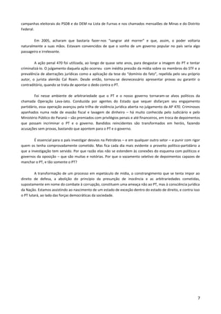 campanhas eleitorais do PSDB e do DEM na Lista de Furnas e nos chamados mensalões de Minas e do Distrito
Federal.
Em 2005, acharam que bastaria fazer-nos “sangrar até morrer” e que, assim, o poder voltaria
naturalmente a suas mãos. Estavam convencidos de que o sonho de um governo popular no país seria algo
passageiro e irrelevante.
A ação penal 470 foi utilizada, ao longo de quase sete anos, para desgastar a imagem do PT e tentar
criminalizá-lo. O julgamento daquela ação ocorreu com inédita pressão da mídia sobre os membros do STF e a
prevalência de aberrações jurídicas como a aplicação da tese do “domínio do fato”, repelida pelo seu próprio
autor, o jurista alemão Cal Roxin. Desde então, tornou-se desnecessário apresentar provas ou garantir o
contraditório, quando se trata de apontar o dedo contra o PT.
Foi nesse ambiente de arbitrariedade que o PT e o nosso governo tornaram-se alvos políticos da
chamada Operação Lava-Jato. Conduzida por agentes do Estado que sequer disfarçam seu engajamento
partidário, essa operação avançou pela trilha de violência jurídica aberta no julgamento da AP 470. Criminosos
apanhados numa rede de evasão fiscal e lavagem de dinheiro – há muito conhecida pelo Judiciário e pelo
Ministério Público do Paraná – são premiados com privilégios penais e até financeiros, em troca de depoimentos
que possam incriminar o PT e o governo. Bandidos reincidentes são transformados em heróis, fazendo
acusações sem provas, bastando que apontem para o PT e o governo.
É essencial para o país investigar desvios na Petrobras – e em qualquer outro setor – e punir com rigor
quem os tenha comprovadamente cometido. Mas fica cada dia mais evidente o proveito político-partidário a
que a investigação tem servido. Por que razão elas não se estendem às conexões do esquema com políticos e
governos da oposição – que são muitas e notórias. Por que o vazamento seletivo de depoimentos capazes de
manchar o PT, e tão somente o PT?
A transformação de um processo em espetáculo de mídia, o constrangimento que se tenta impor ao
direito de defesa, a abolição do princípio da presunção de inocência e as arbitrariedades cometidas,
supostamente em nome do combate à corrupção, constituem uma ameaça não ao PT, mas à consciência jurídica
da Nação. Estamos assistindo ao nascimento de um estado de exceção dentro do estado de direito, e contra isso
o PT lutará, ao lado das forças democráticas da sociedade.
7
 