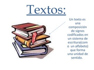 Textos: Un texto es  una composición de signos codificados en un sistema de escritura(como  un alfabeto) que forma una unidad de sentido.   