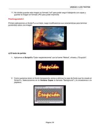 UNIDAD 4 LOS TEXTOS


   11. No olvides guardar esta imagen en formato "xcf" para poder seguir trabajando con capas y
       guardar la imagen en formato JPG para poder imprimirla.

Prácticaguiada4.2

Primero aplicaremos un Script-Fu a un texto, luego modificaremos sus características para terminar
poniéndolo sobre una imagen.




a) El texto de partida

   1. Aplicamos el Script-Fu "Calor resplandeciente" con la fuente "Mistral", al texto y "Erupción".




   2. Como queremos tener un fondo transparente vamos a eliminar la capa de fondo que ha creado el
      Script-Fu. Seleccionamos en la Ventana Capas la llamada "Background" y la arrastramos a la
      papelera.




                                               Página 34
 