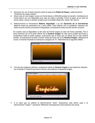 UNIDAD 4 LOS TEXTOS


3.   Hacemos clic con el botón derecho sobre la capa en la Paleta de Capas y seleccionamos
     "Combinar las capas visibles".
4.   Ahora crea en una imagen nueva con fondo blanco y 600x300 píxeles de tamaño. Cambiamos el
     fondo blanco por uno degradado que vaya de negro a amarillo. Como el negro ya es color de
     primer plano, vamos a cambiar el blanco por el amarillo (Rojo 255, Verde 148, Azul 0).

5.   Seleccionamos la herramienta Relleno degradado y en las Opciones de la herramienta
     dejamos todos los parámetros tal y como están. Para rellenar con un gradiente, hacemos clic
     sobre el punto donde comenzará el degradado y arrastramos hasta el punto donde concluirá.

     En nuestro caso el degradado va del color de Frente (negro) al color de Fondo (amarillo). Por lo
     tanto hacemos clic en la parte inferior de la Ventana Imagen (lo más cerca posible del borde) y
     arrastramos hasta la parte superior, procurando que la línea que se dibuja sea lo más vertical
     posible. Si presionamos la tecla "Control" antes de hacer clic en la Ventana Imagen, obligamos al
     cursor a moverse forzando la inclinación a ángulos de 15º. Obtendremos el siguiente relleno.




6.   Con las dos imágenes abiertas, arrastramos desde la Ventana Capas la que habíamos obtenido
     con el Script-Fu hasta la que tiene el fondo, para obtener la siguiente imagen.




7.   A la capa que se obtiene la denominamos "texto". Duplicamos esta última capa y la
     denominamos "fuego1", activamos "Mantener transparencia" para preservar las zonas




                                            Página 35
 