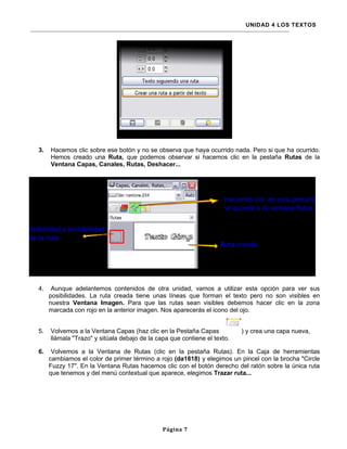 UNIDAD 4 LOS TEXTOS




3.   Hacemos clic sobre ese botón y no se observa que haya ocurrido nada. Pero si que ha ocurrido.
     Hemos creado una Ruta, que podemos observar si hacemos clic en la pestaña Rutas de la
     Ventana Capas, Canales, Rutas, Deshacer...




4.    Aunque adelantemos contenidos de otra unidad, vamos a utilizar esta opción para ver sus
     posibilidades. La ruta creada tiene unas líneas que forman el texto pero no son visibles en
     nuestra Ventana Imagen. Para que las rutas sean visibles debemos hacer clic en la zona
     marcada con rojo en la anterior imagen. Nos aparecerás el icono del ojo.


5.   Volvemos a la Ventana Capas (haz clic en la Pestaña Capas            ) y crea una capa nueva,
     llámala "Trazo" y sitúala debajo de la capa que contiene el texto.

6.    Volvemos a la Ventana de Rutas (clic en la pestaña Rutas). En la Caja de herramientas
     cambiamos el color de primer término a rojo (da1818) y elegimos un pincel con la brocha "Circle
     Fuzzy 17". En la Ventana Rutas hacemos clic con el botón derecho del ratón sobre la única ruta
     que tenemos y del menú contextual que aparece, elegimos Trazar ruta...




                                              Página 7
 